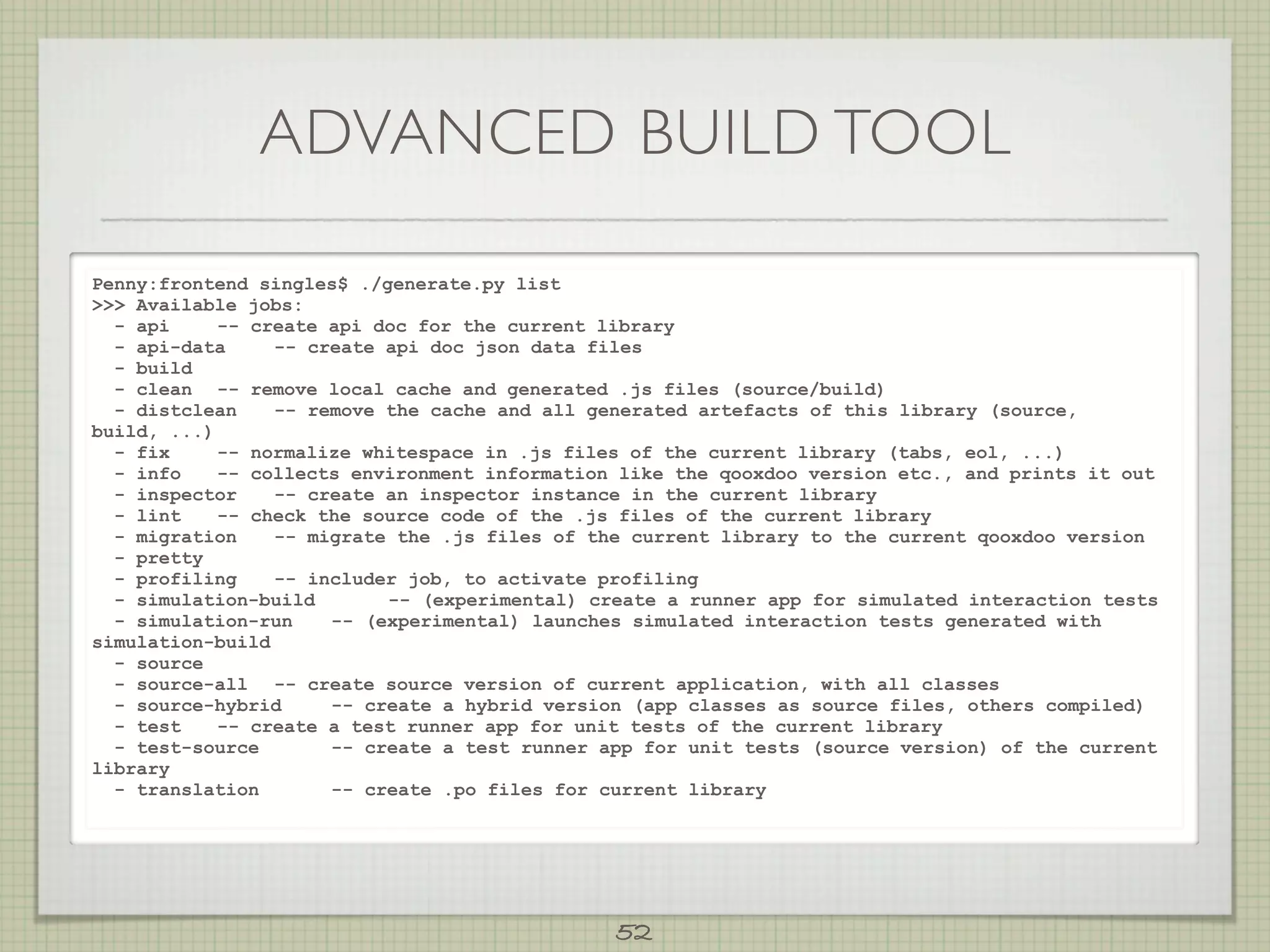 ADVANCED BUILD TOOL

Penny:frontend singles$ ./generate.py list
 Available jobs:
  - api     -- create api doc for the current library
  - api-data     -- create api doc json data files
  - build
  - clean -- remove local cache and generated .js files (source/build)
  - distclean    -- remove the cache and all generated artefacts of this library (source,
build, ...)
  - fix     -- normalize whitespace in .js files of the current library (tabs, eol, ...)
  - info    -- collects environment information like the qooxdoo version etc., and prints it out
  - inspector    -- create an inspector instance in the current library
  - lint    -- check the source code of the .js files of the current library
  - migration    -- migrate the .js files of the current library to the current qooxdoo version
  - pretty
  - profiling    -- includer job, to activate profiling
  - simulation-build       -- (experimental) create a runner app for simulated interaction tests
  - simulation-run    -- (experimental) launches simulated interaction tests generated with
simulation-build
  - source
  - source-all -- create source version of current application, with all classes
  - source-hybrid     -- create a hybrid version (app classes as source files, others compiled)
  - test    -- create a test runner app for unit tests of the current library
  - test-source       -- create a test runner app for unit tests (source version) of the current
library
  - translation       -- create .po files for current library




                                               52
 
