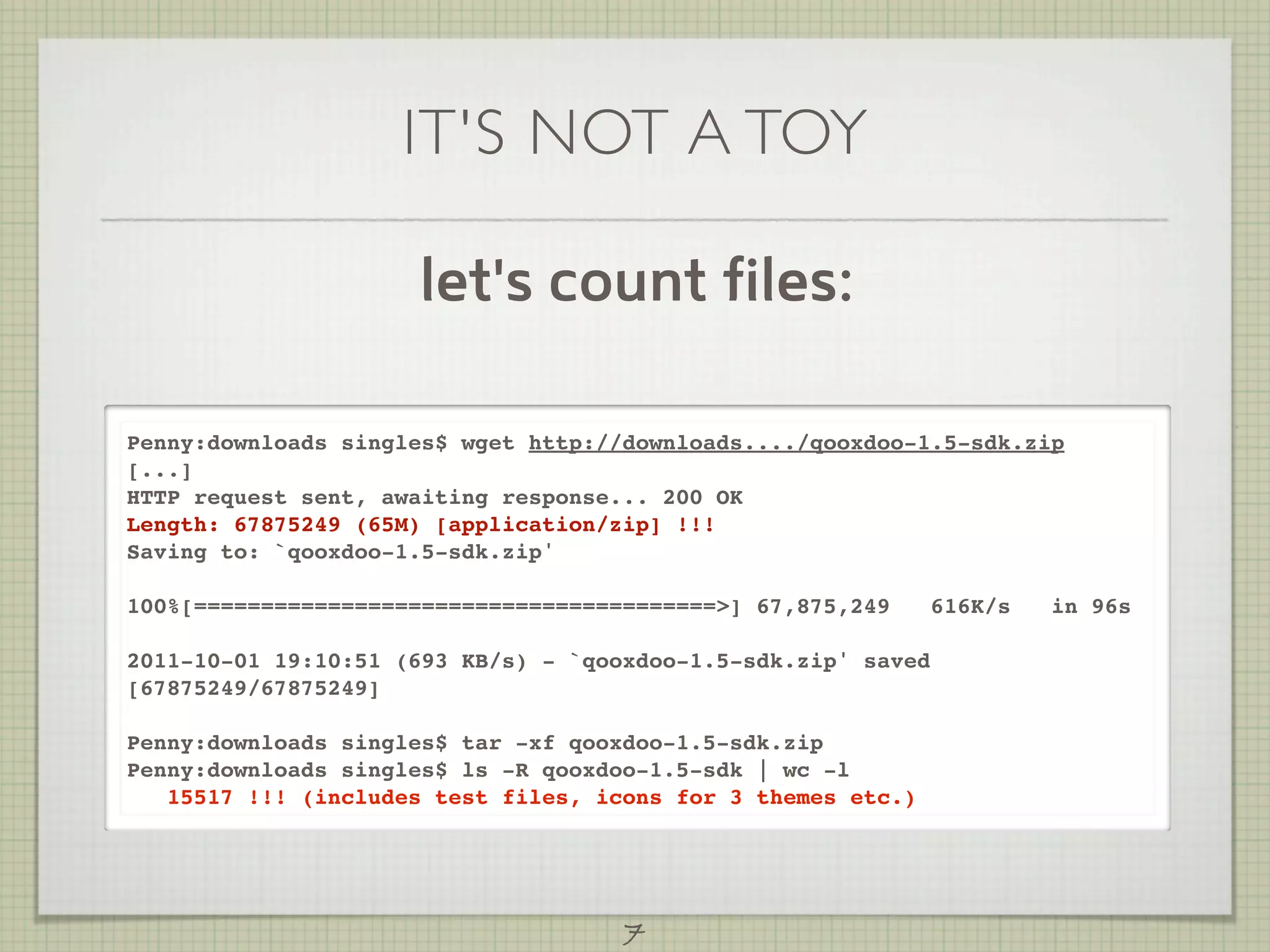 IT'S NOT A TOY

                     let's count files:

Penny:downloads singles$ wget http://downloads..../qooxdoo-1.5-sdk.zip
[...]
HTTP request sent, awaiting response... 200 OK
Length: 67875249 (65M) [application/zip] !!!
Saving to: `qooxdoo-1.5-sdk.zip'

100%[=======================================>] 67,875,249      616K/s   in 96s

2011-10-01 19:10:51 (693 KB/s) - `qooxdoo-1.5-sdk.zip' saved
[67875249/67875249]

Penny:downloads singles$ tar -xf qooxdoo-1.5-sdk.zip
Penny:downloads singles$ ls -R qooxdoo-1.5-sdk | wc -l
   15517 !!! (includes test files, icons for 3 themes etc.)




                                     7
 