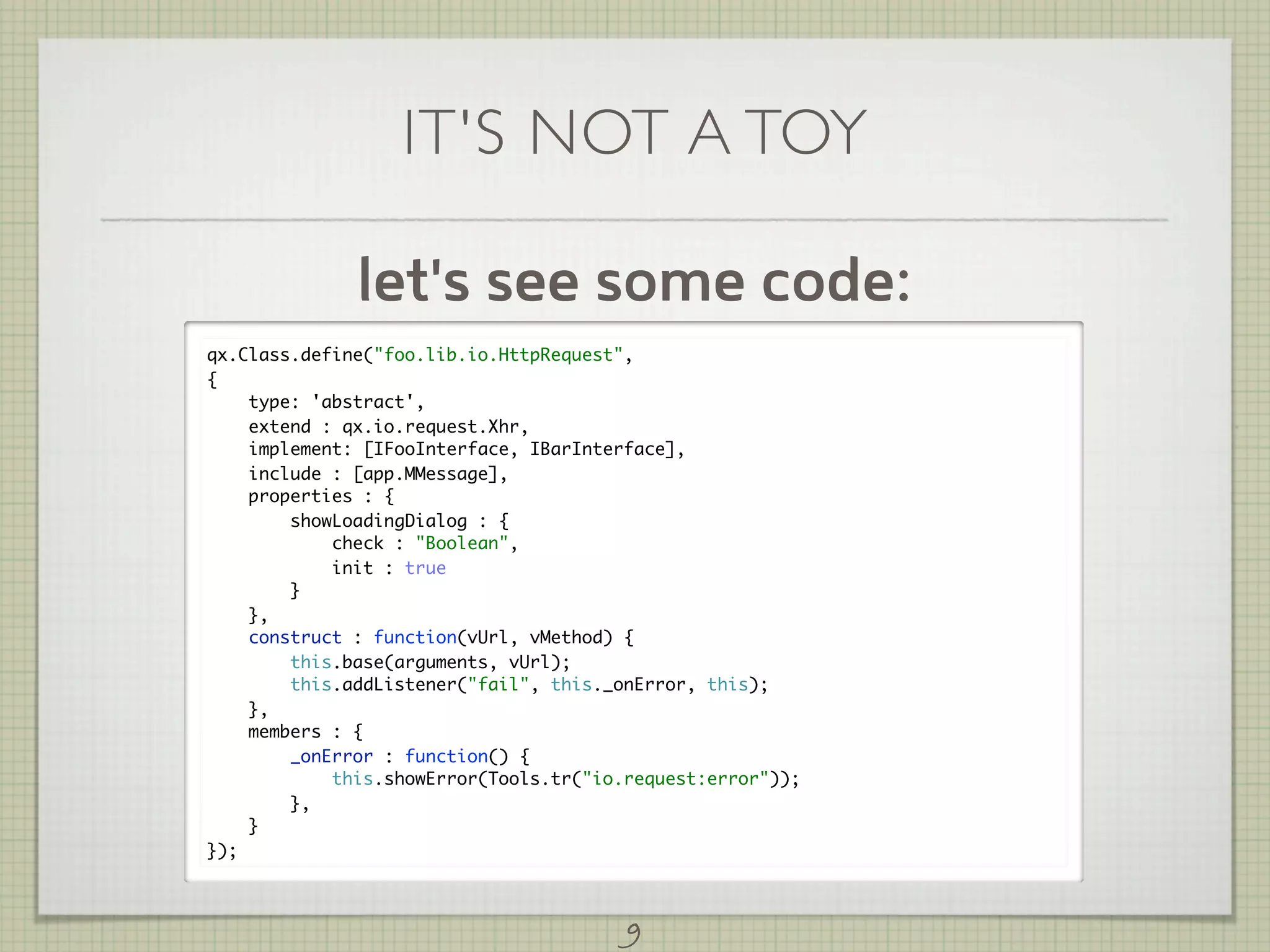 IT'S NOT A TOY

              let's see some code:
qx.Class.define("foo.lib.io.HttpRequest",
{
    type: 'abstract',
    extend : qx.io.request.Xhr,
    implement: [IFooInterface, IBarInterface],
    include : [app.MMessage],
    properties : {
        showLoadingDialog : {
            check : "Boolean",
            init : true
        }
    },
    construct : function(vUrl, vMethod) {
        this.base(arguments, vUrl);
        this.addListener("fail", this._onError, this);
    },
    members : {
        _onError : function() {
            this.showError(Tools.tr("io.request:error"));
        },
    }
});



                                        9
 