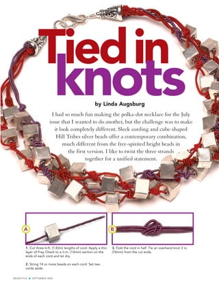 Tiedin
                             knots                     by Linda Augsburg
                          I had so much fun making the polka-dot necklace for the July
                        issue that I wanted to do another, but the challenge was to make
                           it look completely different. Sleek cording and cube-shaped
                            Hill Tribes silver beads offer a contemporary combination,
                                much different from the free-spirited bright beads in
                                  the first version. I like to twist the three strands
                                           together for a unified statement.




       A                                                           B


        1. Cut three 6-ft. (1.83m) lengths of cord. Apply a thin   3. Fold the cord in half. Tie an overhand knot 3 in.
        layer of Fray Check to a 1⁄2-in. (13mm) section on the     (76mm) from the cut ends.
        ends of each cord and let dry.

        2. String 14 or more beads on each cord. Set two
        cords aside.

BEADSTYLE G SEPTEMBER 2004
 