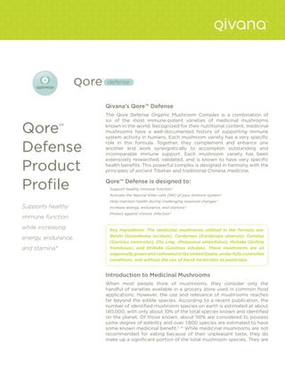 Qivana’s Qore™ Defense
                     The Qore Defense Organic Mushroom Complex is a combination of
                     six of the most immune-potent varieties of medicinal mushrooms

Qore™                known in the world. Recognized for their nutritional content, medicinal
                     mushrooms have a well-documented history of supporting immune
                     system activity in humans. Each mushroom variety has a very specific

Defense
                     role in this formula. Together, they complement and enhance one
                     another and work synergistically to accomplish outstanding and
                     incomparable immune support. Each mushroom variety has been
                     extensively researched, validated, and is known to have very specific

Product              health benefits. This powerful complex is designed in harmony with the
                     principles of ancient Tibetan and traditional Chinese medicine.


Profile              Qore™ Defense is designed to:
                      Support healthy immune function*
                      Activate the Natural Killer cells (NK) of your immune system*
                      Help maintain health during challenging seasonal changes*
Supports healthy      Increase energy, endurance, and stamina*
                      Protect against chronic infection*
immune function
while increasing      Key Ingredients: The medicinal mushrooms utilized in the formula are:
                      Reishi (Ganoderma lucidum), Cordyceps (Cordyceps sinensis), Coriolus
energy, endurance,
                      (Coriolus versicolor), Zhu Ling (Polyporus umbellatus), Maitake (Grifola
and stamina*          frondosus), and Shiitake (Lentinus edodes). These mushrooms are all
                      organically grown and cultivated in the United States, under fully controlled
                      conditions, and without the use of harsh herbicides or pesticides.


                     Introduction to Medicinal Mushrooms
                     When most people think of mushrooms, they consider only the
                     handful of varieties available in a grocery store used in common food
                     applications. However, the use and relevance of mushrooms reaches
                     far beyond the edible species. According to a recent publication, the
                     number of identified mushroom species on earth is estimated at about
                     140,000, with only about 10% of the total species known and identified
                     on the planet. Of those known, about 50% are considered to possess
                     some degree of edibility and over 1,800 species are estimated to have
                     some known medicinal benefit.7, 14 While medicinal mushrooms are not
                     recommended for eating because of their unpleasant taste, they do
                     make up a significant portion of the total mushroom species. They are
 