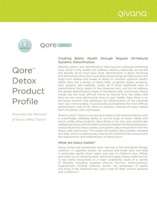detox



                         Creating Better Health            through      Regular      All-Natural
                         Systemic Detoxification
                         Detoxify, detox, and detoxification have become overused marketing

Qore         ™           buzz words in the health and wellness industry, especially during the
                         last decade. At its most basic level, detoxification is about removing
                         and eliminating toxins from your body. Detoxifying can help protect the

Detox                    body from disease and renew its ability to maintain optimum health.
                         While there are a variety of detox diets, programs, foods, products,
                         fads, systems, and methods, nearly all of these traditional ways of


Product
                         detoxification focus solely on the intestinal tract, and do not address
                         the deeper detoxification needs of the blood, cells, and tissues. Heavy
                         metals are the most difficult toxins to remove from the body—and
                         they are the most detrimental ones to your health. Now there is an

Profile                  all-natural solution that addresses the detoxification of the intestinal
                         tract and, more notably, it successfully accomplishes the most difficult
                         detoxification task of all, which is systemic removal of heavy metals
                         from the blood, cells, and tissues.
Promotes the Removal     Qivana’s Qore™ Detox is an exclusive blend of all-natural products with
                         a scientifically validated ability to rid the body of heavy metals and
of Heavy Metal Toxins*
                         toxins. Unlike other products, Qore Detox is the only oral, scientifically
                         validated product with the ability to be assimilated into the bloodstream,
                         selectively bind to heavy metals, and systemically remove them from the
                         blood, cells, and tissues. This master formulation also contains seaweed
                         and kelp, which simultaneously cleanse the intestinal tract and prevent
                         the reabsorption and redistribution of these toxins.

                         What are heavy metals?
                         Heavy metals are everywhere; from mercury in fish and dental fillings;
                         cadmium in cigarette smoke, car exhaust and brake dust; and lead
                         in pesticides, paints, food, water, and even in children’s toys. Metals
                         permeate our air, drinking water, and food supply. Heavy metal toxicity
                         is now being recognized as a major underlying cause of a variety
                         of illnesses, including impaired immune function, arteriosclerosis,
                         hypertension, multiple sclerosis, autism, the overgrowth of yeasts
                         and fungi in the intestinal tract, and a host of other chronic diseases
                         and conditions.18
 