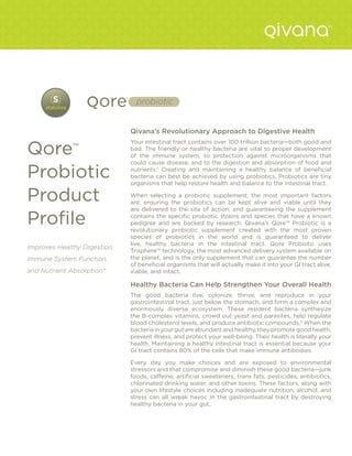 probiotic


                              Qivana’s Revolutionary Approach to Digestive Health


Qore
                              Your intestinal tract contains over 100 trillion bacteria—both good and
              ™               bad. The friendly or healthy bacteria are vital to proper development
                              of the immune system, to protection against microorganisms that
                              could cause disease, and to the digestion and absorption of food and

Probiotic                     nutrients.1 Creating and maintaining a healthy balance of beneficial
                              bacteria can best be achieved by using probiotics. Probiotics are tiny
                              organisms that help restore health and balance to the intestinal tract.

Product                       When selecting a probiotic supplement, the most important factors
                              are: ensuring the probiotics can be kept alive and viable until they
                              are delivered to the site of action; and guaranteeing the supplement

Profile                       contains the specific probiotic strains and species that have a known
                              pedigree and are backed by research. Qivana’s Qore™ Probiotic is a
                              revolutionary probiotic supplement created with the most proven
                              species of probiotics in the world and is guaranteed to deliver
                              live, healthy bacteria in the intestinal tract. Qore Probiotic uses
Improves Healthy DIgestion,
                              Trisphere™ technology, the most advanced delivery system available on
Immune System Function,       the planet, and is the only supplement that can guarantee the number
                              of beneficial organisms that will actually make it into your GI tract alive,
and Nutrient Absorption*      viable, and intact.

                              Healthy Bacteria Can Help Strengthen Your Overall Health
                              The good bacteria live, colonize, thrive, and reproduce in your
                              gastrointestinal tract, just below the stomach, and form a complex and
                              enormously diverse ecosystem. These resident bacteria synthesize
                              the B-complex vitamins, crowd out yeast and parasites, help regulate
                              blood cholesterol levels, and produce antibiotic compounds.2 When the
                              bacteria in your gut are abundant and healthy, they promote good health,
                              prevent illness, and protect your well-being. Their health is literally your
                              health. Maintaining a healthy intestinal tract is essential because your
                              GI tract contains 80% of the cells that make immune antibodies.

                              Every day you make choices and are exposed to environmental
                              stressors and that compromise and diminish these good bacteria—junk
                              foods, caffeine, artificial sweeteners, trans fats, pesticides, antibiotics,
                              chlorinated drinking water, and other toxins. These factors, along with
                              your own lifestyle choices including inadequate nutrition, alcohol, and
                              stress can all wreak havoc in the gastrointestinal tract by destroying
                              healthy bacteria in your gut.
 