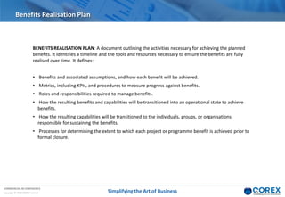 COMMERCIAL IN CONFIDENCE
Copyright © 2018 QOREX Limited
BENEFITS REALISATION PLAN: A document outlining the activities necessary for achieving the planned
benefits. It identifies a timeline and the tools and resources necessary to ensure the benefits are fully
realised over time. It defines:
• Benefits and associated assumptions, and how each benefit will be achieved.
• Metrics, including KPIs, and procedures to measure progress against benefits.
• Roles and responsibilities required to manage benefits.
• How the resulting benefits and capabilities will be transitioned into an operational state to achieve
benefits.
• How the resulting capabilities will be transitioned to the individuals, groups, or organisations
responsible for sustaining the benefits.
• Processes for determining the extent to which each project or programme benefit is achieved prior to
formal closure.
Benefits Realisation Plan
Simplifying the Art of Business
 