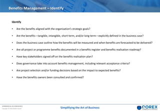 COMMERCIAL IN CONFIDENCE
Copyright © 2018 QOREX Limited
Identify
• Are the benefits aligned with the organisation’s strategic goals?
• Are the benefits—tangible, intangible, short-term, and/or long-term—explicitly defined in the business case?
• Does the business case outline how the benefits will be measured and when benefits are forecasted to be delivered?
• Are all project or programme benefits documented in a benefits register and benefits realisation roadmap?
• Have key stakeholders signed off on the benefits realisation plan?
• Does governance take into account benefits management, including relevant acceptance criteria?
• Are project selection and/or funding decisions based on the impact to expected benefits?
• Have the benefits owners been consulted and confirmed?
Benefits Management – Identify
Simplifying the Art of Business
 