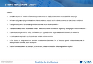 COMMERCIAL IN CONFIDENCE
Copyright © 2018 QOREX Limited
Execute
• Have the expected benefits been clearly communicated to key stakeholders involved with delivery?
• Does the project or programme team understand how project level outputs contribute to business benefits?
• Is progress regularly reviewed against the benefits realisation roadmap?
• Are benefits frequently modified to reflect the most current information regarding changing business conditions?
• Is effective change control being utilised to close gaps between expected benefits and actual benefits?
• Is there a formal process to discover new benefit opportunities?
• Is the project or programme still relevant based on what benefits can be realised against unexpected events or
changes to the benefits realisation plan?
• Are the benefit owners responsible, accountable, and evaluated for achieving benefit targets?
Benefits Management - Execute
Simplifying the Art of Business
 