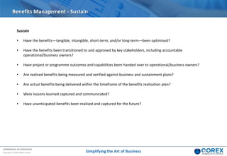 COMMERCIAL IN CONFIDENCE
Copyright © 2018 QOREX Limited
Sustain
• Have the benefits—tangible, intangible, short-term, and/or long-term—been optimised?
• Have the benefits been transitioned to and approved by key stakeholders, including accountable
operational/business owners?
• Have project or programme outcomes and capabilities been handed over to operational/business owners?
• Are realised benefits being measured and verified against business and sustainment plans?
• Are actual benefits being delivered within the timeframe of the benefits realisation plan?
• Were lessons learned captured and communicated?
• Have unanticipated benefits been realised and captured for the future?
Benefits Management - Sustain
Simplifying the Art of Business
 