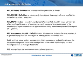 COMMERCIAL IN CONFIDENCE
Copyright © 2018 QOREX Limited
Risk, dictionary definition – a situation involving exposure to danger
Risk, PRINCE 2 Definition - a set of events that, should they occur, will have an effect on
achieving the project objectives.
Risk, MSP Definition - uncertain event or set of events that, should it occur, will have an
effect on the achievement of objectives. A risk is measured by a combination of the
probability of a perceived threat or opportunity occurring and the magnitude of its impact
on objectives.
Risk Management, PRINCE 2 Definition - Risk Management is about the steps you take in
a systematic way that will enable you to identify, assess and control risk
But it isn’t just about project management. Risk management is about focusing on the
ability of the organisation to meet its objectives in the future by identifying risk and
making decisions to manage these risks.
Risk Management starts with the strategic planning process.
Risk Management - Definition
Simplifying the Art of Business
 
