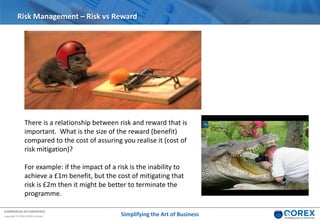 COMMERCIAL IN CONFIDENCE
Copyright © 2018 QOREX Limited
Risk Management – Risk vs Reward
There is a relationship between risk and reward that is
important. What is the size of the reward (benefit)
compared to the cost of assuring you realise it (cost of
risk mitigation)?
For example: if the impact of a risk is the inability to
achieve a £1m benefit, but the cost of mitigating that
risk is £2m then it might be better to terminate the
programme.
Simplifying the Art of Business
 