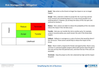COMMERCIAL IN CONFIDENCE
Copyright © 2018 QOREX Limited
Risk Management - Mitigation
Avoid - Take action so the threat no longer has impact or can no longer
happen.
Accept - Here, a decision is taken to accept the risk. It just may cost too
much money to do something about it or it may not be possible to do
anything about it. However, you do keep the status of this risk open and
continue to monitor it.
Reduce - Here, actions are taken to reduce the probability of the risk and/or
reduce the impact if the risk does occur.
Transfer - Here you can transfer the risk to another party. For example,
using an insurance policy, you could recover the costs if the threat does
happen.
Fallback - Fallback or contingency is a plan of actions that would be done if
the risk occurs. These actions would help to reduce the impact of the
threat.
Share - Share is both a response for threats and opportunities. Share is very
common in customer/supplier projects where both parties share the gain if
the costs are less than the planned costs, and share the loss if the costs are
exceeded.
Terminate – Stop the project as the risk is deemed too high and the impact
too great.
Simplifying the Art of Business
 
