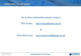 COMMERCIAL IN CONFIDENCE
Copyright © 2018 QOREX Limited Simplifying the Art of Business
QOREX BMS – Contact Details
For further information please contact:
Phil Trickey phil.trickey@qorex.co.uk
or
Nora Morrissey nora.morrissey@qorex.co.uk
 