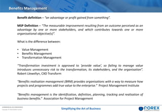 COMMERCIAL IN CONFIDENCE
Copyright © 2018 QOREX Limited Simplifying the Art of Business
Benefits Management
Benefit definition – “an advantage or profit gained from something”.
MSP Definition – “The measurable improvement resulting from an outcome perceived as an
advantage by one or more stakeholders, and which contributes towards one or more
organisational objective(s)”.
What is the difference between:
• Value Management
• Benefits Management
• Transformation Management
“Transformation investment is approved to ‘provide value’, so failing to manage value
introduces unnecessary risk to the transformation, its stakeholders, and the organisation”.
Robert Llewellyn, CXO Transform
“Benefits realisation management (BRM) provides organisations with a way to measure how
projects and programmes add true value to the enterprise.” Project Management Institute
“Benefits management is the identification, definition, planning, tracking and realisation of
business benefits.” Association for Project Management
 