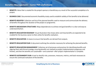 COMMERCIAL IN CONFIDENCE
Copyright © 2018 QOREX Limited
• BENEFITS: Value that is created for the project sponsor or beneficiary as a result of the successful completion of a
project.
• BUSINESS CASE: Documented economic feasibility study used to establish validity of the benefits to be delivered.
• BENEFITS REGISTER: Collection and list of the planned benefits used to measure and communicate the delivery
of benefits throughout the duration of the project or programme.
• BENEFITS BREAKDOWN STRUCTURES: Maps dependencies to achieve end goal benefits in a clear and easy to
understand fashion.
• BENEFITS REALISATION ROADMAP: Visual illustration that shows when and how benefits are expected to be
enabled for the business owner to then utilise for benefits realisation.
• BENEFITS REALISATION: A means to ensure that benefits are derived from outputs.
• BENEFITS REALISATION PLAN: A document outlining the activities necessary for achieving the planned benefits.
• BENEFITS REALISATION MANAGEMENT: Collective set of processes and practices for identifying benefits and
aligning them with formal strategy, ensuring benefits are realised as project implementation progresses and
finishes, and that the benefits are sustainable—and sustained—after project implementation is complete.
• BENEFITS SUSTAINMENT PLAN: A tool to identify risks, processes, measures, metrics, and tools necessary to
ensure the continued realisation of the benefits.
Benefits Management – Some PMI Definitions
Simplifying the Art of Business
 