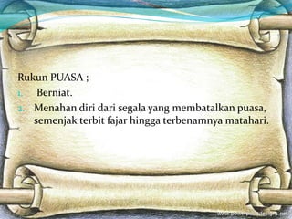 Rukun PUASA ;
1. Berniat.
2. Menahan diri dari segala yang membatalkan puasa,
semenjak terbit fajar hingga terbenamnya matahari.
 