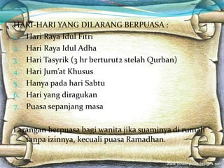 HARI-HARI YANG DILARANG BERPUASA :
1. Hari Raya Idul Fitri
2. Hari Raya Idul Adha
3. Hari Tasyrik (3 hr berturut2 stelah Qurban)
4. Hari Jum’at Khusus
5. Hanya pada hari Sabtu
6. Hari yang diragukan
7. Puasa sepanjang masa
Larangan berpuasa bagi wanita jika suaminya di rumah
tanpa izinnya, kecuali puasa Ramadhan.
 