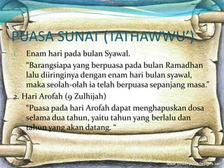 PUASA SUNAT (TATHAWWU’)
1. Enam hari pada bulan Syawal.
“Barangsiapa yang berpuasa pada bulan Ramadhan
lalu diiringinya dengan enam hari bulan syawal,
maka seolah-olah ia telah berpuasa sepanjang masa.”
2. Hari Arofah (9 Zulhijah)
“Puasa pada hari Arofah dapat menghapuskan dosa
selama dua tahun, yaitu tahun yang berlalu dan
tahun yang akan datang. “
 