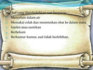 Hal-hal yang diperbolehkan saat berpuasa :
1. Menyelam dalam air
2. Memakai celak dan meneteskan obat ke dalam mata.
3. Injeksi atau suntikan
4. Berbekam
5. Berkumur-kumur, asal tidak berlebihan.
 