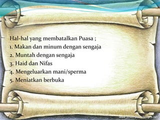 Hal-hal yang membatalkan Puasa ;
1. Makan dan minum dengan sengaja
2. Muntah dengan sengaja
3. Haid dan Nifas
4. Mengeluarkan mani/sperma
5. Meniatkan berbuka
 