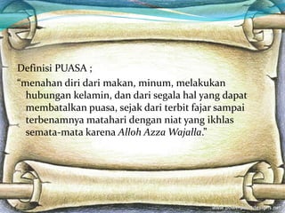 Definisi PUASA ;
“menahan diri dari makan, minum, melakukan
hubungan kelamin, dan dari segala hal yang dapat
membatalkan puasa, sejak dari terbit fajar sampai
terbenamnya matahari dengan niat yang ikhlas
semata-mata karena Alloh Azza Wajalla.”
 