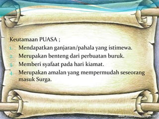 Keutamaan PUASA ;
1. Mendapatkan ganjaran/pahala yang istimewa.
2. Merupakan benteng dari perbuatan buruk.
3. Memberi syafaat pada hari kiamat.
4. Merupakan amalan yang mempermudah seseorang
masuk Surga.
 