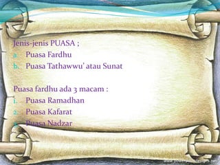 Jenis-jenis PUASA ;
a. Puasa Fardhu
b. Puasa Tathawwu’ atau Sunat
Puasa fardhu ada 3 macam :
1. Puasa Ramadhan
2. Puasa Kafarat
3. Puasa Nadzar
 