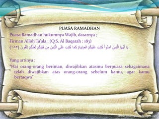 PUASA RAMADHAN
Puasa Ramadhan hukumnya Wajib, dasarnya ;
Firman Alloh Ta’ala : (Q.S. Al Baqarah : 183)
‫ا‬َ‫ي‬‫ا‬َ‫ه‬ُّ‫ي‬َ‫أ‬ََ‫ين‬ِ‫ذ‬َّ‫ل‬‫ا‬َ‫وا‬ُ‫ن‬َ‫م‬‫آ‬ََ‫ب‬ِ‫ت‬ُ‫ك‬َُ‫م‬ُ‫ك‬‫ي‬َ‫ل‬َ‫ع‬َُ‫م‬‫ا‬َ‫ي‬ ِ‫الص‬‫ا‬َ‫م‬َ‫ك‬ََ‫ب‬ِ‫ت‬ُ‫ك‬‫ى‬َ‫ل‬َ‫ع‬ََّ‫ل‬‫ا‬ََ‫ين‬ِ‫ذ‬‫ن‬ِ‫م‬َ‫م‬ُ‫ك‬ِ‫ل‬‫ب‬َ‫ق‬َ‫م‬ُ‫ك‬َّ‫ل‬َ‫ع‬َ‫ل‬ََ‫ون‬ُ‫ق‬َّ‫ت‬َ‫ت‬﴿١٨٣﴾
Yang artinya :
“Hai orang-orang beriman, diwajibkan atasmu berpuasa sebagaimana
telah diwajibkan atas orang-orang sebelum kamu, agar kamu
bertaqwa”
 