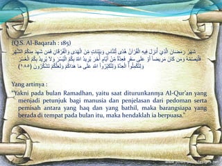 (Q.S. Al-Baqarah : 185)
َ‫َات‬‫ن‬ِ‫ي‬َ‫ب‬ َ‫َو‬ ِ‫اس‬َّ‫ن‬‫ل‬ِ‫ًىَل‬‫د‬ُ‫ه‬َُ‫ن‬‫آ‬‫ر‬ُ‫ق‬‫َال‬ِ‫ه‬‫ي‬ِ‫ف‬ََ‫ل‬ ِ‫نز‬ُ‫َأ‬َ‫ي‬ِ‫ذ‬َّ‫ل‬‫َا‬َ‫ان‬َ‫ض‬َ‫م‬ َ‫َر‬ُ‫ر‬‫َه‬‫ش‬َُ‫ك‬‫ن‬ِ‫َم‬َ‫د‬ِ‫ه‬َ‫ش‬َ‫ن‬َ‫م‬َ‫ف‬َِ‫ان‬َ‫ق‬‫ر‬ُ‫ف‬‫ال‬ َ‫ىَو‬َ‫د‬ُ‫ه‬‫َال‬َ‫ن‬ِ‫َم‬ََّ‫ش‬‫َال‬ُ‫م‬ََ‫ر‬‫ه‬
َ‫َّام‬‫ي‬َ‫أ‬َ‫ن‬ِ‫َم‬ٌ‫ة‬َّ‫د‬ِ‫ع‬َ‫ف‬َ‫ر‬َ‫ف‬َ‫س‬َ‫ى‬َ‫ل‬َ‫ع‬َ‫و‬َ‫أ‬ًَ‫ا‬‫يض‬ ِ‫ر‬َ‫م‬ََ‫ان‬َ‫ك‬َ‫ن‬َ‫م‬ َ‫َُو‬‫ه‬‫م‬ُ‫ص‬َ‫ي‬‫ل‬َ‫ف‬َُ‫د‬‫ي‬ ِ‫ر‬ُ‫ي‬ََ‫ال‬ َ‫َو‬َ‫ر‬‫س‬ُ‫ي‬‫َال‬ُ‫م‬ُ‫ك‬ِ‫ب‬َُ‫َُاّلل‬‫د‬‫ي‬ ِ‫ر‬ُ‫ي‬ََ‫َر‬‫خ‬ُ‫أ‬َِ‫ب‬َََ‫ر‬‫س‬ُ‫ع‬‫َال‬ُ‫م‬ُ‫ك‬
ََّ‫ل‬َ‫ع‬َ‫ل‬ َ‫َو‬‫م‬ُ‫ك‬‫ا‬َ‫د‬َ‫ه‬َ‫ا‬َ‫م‬َ‫ى‬َ‫ل‬َ‫ع‬ََ‫َاّلل‬‫وا‬ُ‫ر‬ِ‫ب‬َ‫ك‬ُ‫ت‬ِ‫ل‬ َ‫ََو‬‫ة‬َّ‫د‬ِ‫ع‬‫َال‬‫وا‬ُ‫ل‬ِ‫م‬‫ك‬ُ‫ت‬ِ‫ل‬ َ‫و‬﴿ََ‫ون‬ُ‫ر‬ُ‫ك‬‫َش‬‫ت‬َ‫م‬ُ‫ك‬١٨٥﴾
Yang artinya :
“Yakni pada bulan Ramadhan, yaitu saat diturunkannya Al-Qur’an yang
menjadi petunjuk bagi manusia dan penjelasan dari pedoman serta
pemisah antara yang haq dan yang bathil, maka barangsiapa yang
berada di tempat pada bulan itu, maka hendaklah ia berpuasa.”
 