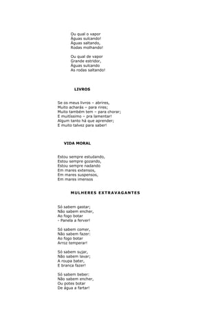 Ou qual o vapor
      Águas sulcando!
      Águas saltando,
      Rodas molhando!

      Ou qual de vapor
      Grande estridor,
      Águas sulcando
      As rodas saltando!




        LIVROS


Se os meus livros – abrires,
Muito acharás – para rires;
Muito também tem – para chorar;
E muitíssimo – pra lamentar!
Algum tanto há que aprender;
E muito talvez para saber!



   VIDA MORAL


Estou sempre estudando,
Estou sempre gozando,
Estou sempre nadando
Em mares extensos,
Em mares suspensos,
Em mares imensos


      MULHERES EXTRAVAGANTES


Só sabem gastar;
Não sabem encher,
Ao fogo botar
- Panela a ferver!

Só sabem comer,
Não sabem fazer:
Ao fogo botar
Arroz temperar!

Só sabem sujar,
Não sabem lavar;
A roupa bater,
E branca fazer!

Só sabem beber:
Não sabem encher,
Ou potes botar
De água a fartar!
 