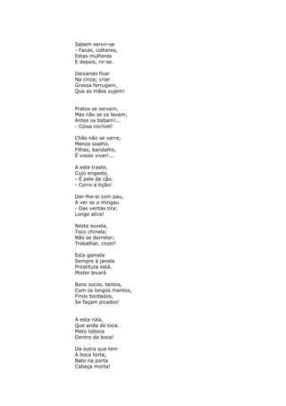 Sabem servir-se
- Facas, colheres,
Estas mulheres
E depois, rir-se.

Deixando ficar
Na cinza; criar
Grossa ferrugem,
Que as mãos sujem!


Pratos se servem,
Mas não se os lavam;
Antes os babam!...
- Coisa incrível!

Chão não se varre,
Menos soalho.
Filhas, bandalho,
É vosso viver!...

A este traste,
Cujo engaste,
- É pele de cão.
- Corro a tição!

Dar-lhe-ei com pau,
A ver se o mingau
- Das ventas tira:
Longe atira!

Nesta suvela,
Toco chinela;
Não se derreter;
Trabalhar, cozer!

Esta gamela
Sempre à janela
Prostituta está.
Mister levará

Bons socos, tantos,
Com os longos mantos,
Finos bordados,
Se façam picados!


A esta rota,
Que anda de toca.
Meto taboca
Dentro da boca!

Da outra que tem
A boca torta,
Bato na porta
Cabeça morta!
 