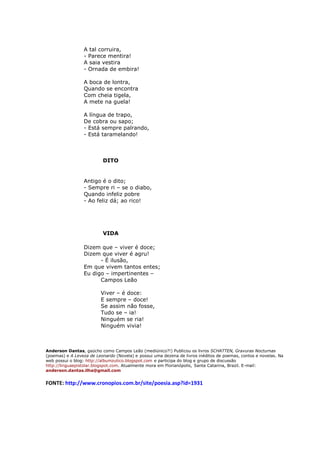 A tal corruira,
                 - Parece mentira!
                 A saia vestira
                 - Ornada de embira!

                 A boca de lontra,
                 Quando se encontra
                 Com cheia tigela,
                 A mete na guela!

                 A língua de trapo,
                 De cobra ou sapo;
                 - Está sempre palrando,
                 - Está taramelando!



                          DITO


                 Antigo é o dito;
                 - Sempre ri – se o diabo,
                 Quando infeliz pobre
                 - Ao feliz dá; ao rico!




                          VIDA

                 Dizem que – viver é doce;
                 Dizem que viver é agru!
                       - É ilusão,
                 Em que vivem tantos entes;
                 Eu digo – impertinentes –
                       Campos Leão

                         Viver – é doce:
                         E sempre – doce!
                         Se assim não fosse,
                         Tudo se – ia!
                         Ninguém se ria!
                         Ninguém vivia!



Anderson Dantas, gaúcho como Campos Leão (mediúnico?!) Publicou os livros SCHATTEN, Gravuras Nocturnas
(poemas) e A Leveza de Leonardo (Novela) e possui uma dezena de livros inéditos de poemas, contos e novelas. Na
web possui o blog: http://albumzutico.blogspot.com e participa do blog e grupo de discussão
http://linguaepistolar.blogspot.com. Atualmente mora em Florianópolis, Santa Catarina, Brazil. E-mail:
anderson.dantas.ilha@gmail.com


FONTE: http://www.cronopios.com.br/site/poesia.asp?id=1931
 