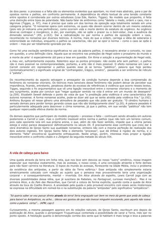 de dois pares: o processo e a falta são os elementos evidentes que apontam, no nível mais abstrato, para o par de
opostos norma x pathos, em confronto permanente. A dependência do efeito textual de uma tensão constante
entre opostos é corroborada por outros estudiosos (Lisa Ede, Rackin, Tigges). No modelo que proponho, é feita
uma distinção entre tipos de polaridade. Não basta falar de antônimos como “deleite x medo, ordem x caos, riso x
lágrimas (Tigges, p. 97), mas é preciso que cada um dos termos da oposição seja totalmente isolado em uma
categoria própria: “O nonsense opera com extremos, os quais não devem ocorrer dentro de um mesmo estatuto
(pois isto já indicaria uma pertinência), como ocorrem vida e morte dentro do estatuto do orgânico. Ao orgânico
deve-se contrapor o inorgânico; à dor, por exemplo, não se opõe o prazer ou o bem-estar, mas a ausência da
dimensão sensível.” (RS, p.163). Daí a radicalização no par norma x pathos da oposição ordem x caos,
reconhecida no nonsense por diversos teóricos. A norma, mais do que a ordem, carrega a idéia de soberania e
exterioridade ao indivíduo, enquanto o pathos se caracteriza, não por se opor à norma – como o caos se opõe à
ordem – mas por ser totalmente ignorado por ela.

Como há uma oscilação semântica significativa no uso da palavra pathos, é necessário atrelar o conceito, no caso
em questão, a uma definição clara. Aquela que se encontra nas preleções de Hegel sobre o prosaísmo do mundo e
a morte da arte2 é especialmente útil para a tese em questão. Em Rima e solução a argumentação de Hegel está,
a meu ver, suficientemente exposta. Relembro aqui os pontos principais: não existe arte sem pathos3 , o pathos
não é mais possível na contemporaneidade, portanto, a arte não é mais possível. O efeito nonsense em Lear e
Carroll consiste em representar o pathos quando esse já se tornou “patético”, palavra que hoje perdeu
(sintomaticamente!) o significado original de “confrangedor, trágico, sinistro”, passando a ser sinônimo de ridículo
e “pateta”.

Do reconhecimento do aspecto selvagem e ameaçador da condição humana depende a boa compreensão do
fenômeno do nonsense vitoriano. Os teóricos mais sensíveis desse fenômeno não podem deixar de perceber sua
importância, ficando, entretanto, perplexos diante do excesso de referências à violência que ocorre nesses textos.
Tigges, seguindo o fio argumentativo que vê uma ligação inexorável entre o nonsense vitoriano e o momento de
seu surgimento, acaba por concluir que “negar qualquer sentido na vida é entrar em um mundo de desespero”
(p.259). Elizabeth Sewell defende o ponto de vista de que “a predileção pela violência é uma característica dos
autores nonsense. A forma nonsense acolhe, pode-se dizer até que se sente atraída pela violência fria.” (p.192).
Anthony Burgess vê nesse gênero uma atmosfera de pesadelo que não pode ser gratuita: “O cérebro humano é
sensato demais para perder tempo gerando coisas que não são biológicamente úteis” (p.20). A palavra pesadelo é
particularmente adequada para descrever o clima nonsense, já que o pathos, em sua versão “patética” não tem
qualquer repercussão efetiva diante da norma.

Os demais aspectos que participam do modelo proposto – processo e falta – continuam sendo ativados em autores
posteriores a Carroll e Lear, mas o confronto insolúvel entre norma e pathos (que não tem um terreno comum,
pois cada oponente luta em sua própria arena, o que, além de não fazer sentido, impede que a vitória jamais
esteja à vista) parece desaparecer definitivamente no século XX. É precisamente esse confronto que creio dar à
obra dramática de Qorpo Santo sua qualidade nonsense, embora não com a mesma perfeição de realização dos
dois autores ingleses. Em Qorpo Santo falta o elemento “processo”, que dá ênfase à rigidez da norma, e o
elemento “falta” encontra-se igualmente enfraquecido. Neste artigo, porém, interessa mais propor a ligação
inexorável entre o confronto citado e o Zeitgeist da segunda metade do século XIX.




A vida de cabeça para baixo

Uma queda através da terra em linha reta, que nos leve sem desvios ao nosso “outro” simétrico, nossa imagem
especular que reproduz exatamente, mas às avessas, o nosso corpo, é uma concepção atraente e forte demais
para não fazer carreira na literatura. O topos do mundo às avessas, florescente na Idade Média, inclui o problema
da existência dos antípodas, a partir da idéia da Terra esférica.4 Esse antípoda não simplesmente estaria
simetricamente colocado com relação ao sujeito que o pensava mas provavelmente teria uma organização
corporal – e consequentemente, mental – invertida. Em Alice através do espelho, Lewis Carroll joga com as
diversas possibilidades dessa idéia, que já suscitara de Rabelais, no Pantagruel, curiosas menções5. Mas é na
primeira Alice, a do País das Maravilhas, que Carroll a coloca de forma explícita, quando conta a queda de Alice
através da toca do Coelho Branco. A ansiedade pela queda e pelo provável encontro com esses seres misteriosos
se expressa na dificuldade em nomeá-los e na substituição da palavra “antípodas” pelo significativo “antipáticos”:


“Só queria saber se vou passar direto através da terra! Seria engraçado sair bem no meio da gente que anda de cabeça
para baixo! os Antipáticos, eu acho... (dessa vez gostou de que não tivesse ninguém escutando, pois aquela não soava
como a palavra certa)”... (APM, cap.I)

Curiosamente, a mesma passagem aparece em As relações naturais, de Qorpo Santo, escritoum ano depois da
publicação de Alice, quando o personagem Truquetruque contempla a possibilidade de varar a Terra, indo sair no
ponto oposto. A hesitação quanto à denominação correta dos seres que lá habitam é mais longa e leva a palavras
 