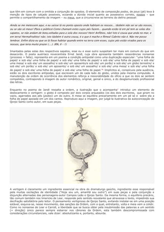 que têm em comum com a omitida a conjunção de opostos. O elemento de composição podos, de pous (pé) leva à
menção de tipos de calçado possíveis, ecoando a dúvida inicial quanto ao possessivo correto, nossos – que
permite o compartilhamento da imagem – ou meus, que a circunscreve ao terreno do delírio pessoal:


Ainda se me metessem aqui, e eu saísse lá no ponto oposto onde habitam os nossos... tãobém não sei se são nossos,
ou se são só meus! (Para o público) Como chamam estes cujos pés fazem... quando estão lá em pé tem as solas dos
sapatos, se não andam de bota,voltadas para a sola dos nossos! Hein! Anfíbios, não! Isto é cousa que anda no mar, e
em terra! Hermafroditos! não; isto tãobém é outra cousa, é o que é macho e fêmea! Cabrito não é. Não me posso
lembrar. Enfim dizia eu que se lá fosse habitar quando entre na terra com esses, cujos pés estão virados para os
nossos, que teria muito prazer (....). (RN, II – 1)

Imantados pelas solas dos respectivos sapatos, esse eu e esse outro suspeitam ter mais em comum do que em
desacordo. O poeta austríaco novecentista Ernst Jandl, cuja obra apresenta também ressonâncias nonsense
(processo + falta), representa em um poema a condição antipodal como uma duplicação especular: “uma folha de
papel/ e sob ela/ uma folha de papel/ e sob ela/ uma folha de papel/ e sob ela/ uma folha de papel/ e sob ela/
uma mesa/ e sob ela/ um assoalho/ e sob ele/ um aposento/e sob ele/ um porão/ e sob ele/ um globo terrestre/ e
sob ele/ um porão/ e sob ele/ um aposento/ e sob ele/ um assoalho/ e sob ele/ uma mesa/ e sob ela/ uma folha
de papel/ e sob ela/ uma folha de papel/ e sob ela/ uma folha de papel.”6 Implícitos aí, conspícuos pela ausência,
estão os dois escritores antípodas, que escrevem um de cada lado do globo, unidos pela mesma compulsão. A
manutenção da ordem de ocorrência dos elementos reforça a inexorabilidade do ofício a que os dois se sentem
compelidos, contrapondo à imagem do autor romântico, original, genial e único, a do desglamurizado profissional
das letras.


Enquanto no poema de Jandl ressalta a ordem, a ilustração que o acompanha7 introduz um elemento de
deslocamento e vertigem: o globo é composto por dois corpos arqueados (os dos dois escritores, que giram no
vazio, agarrados aos pés (podos) um do outro. A mesa se equilibra precariamente em um pé só e sobre ela a
folha de papel apoiada em um dos cantos. Reproduzo aqui a imagem, por julgá-la ilustrativa da autoconcepção de
Qorpo Santo como autor, em suas peças.




A vertigem é claramente um ingrediente essencial na obra do dramaturgo gaúcho, ingrediente esse responsável
pela muitas oscilações de identidade (“Hoje sou um, amanhã sou outro”) em suas peças e pela conjunção e
disjunção alternadas das personagens-autor Campos Leão e Qorpo Santo. Da mesma forma, o equilíbrio precário,
tão comum também nos limericks de Lear, responde pelo sentido resvalante que atravessa o texto, impedindo sua
decifração satisfatória pelo leitor. O pensamento vertiginoso de Qorpo Santo, evitando instalar-se em uma posição
estável, esquiva-se, nesse movimento, das sanções da Ordem, com a qual, entretanto, volta e meia vem a colidir.
Como no nonsense de Lear e Carroll, a liberdade que se busca obter pela insubmissão das palavras a um sentido
(= direção) único parece sempre esbarrar nos cânones da Ordem, esta também descompromissada com
considerações circunstanciais, vale dizer: absolutizante e, portanto, absurda.
 