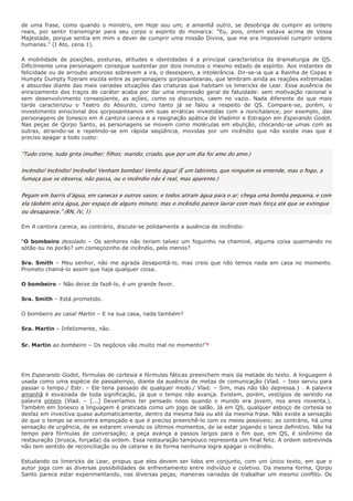 de uma frase, como quando o ministro, em Hoje sou um; e amanhã outro, se desobriga de cumprir as ordens
reais, por sentir transmigrar para seu corpo o espírito do monarca: “Eu, pois, ontem estava acima de Vossa
Majestade, porque sentia em mim o dever de cumprir uma missão Divina, que me era impossível cumprir ordens
humanas.” (I Ato, cena 1).

A mobilidade de posições, posturas, atitudes e identidades é a principal característica da dramaturgia de QS.
Dificilmente uma personagem consegue sustentar por dois minutos o mesmo estado de espírito. Aos instantes de
felicidade ou de arroubo amoroso sobrevem a ira, o desespero, a intolerância. Dir-se-ia que a Rainha de Copas e
Humpty Dumpty fizeram escola entre as personagens qorposanteanas, que lembram ainda as reações extremadas
e absurdas diante das mais variadas situações das criaturas que habitam os limericks de Lear. Essa ausência de
enraizamento dos traços de caráter acaba por dar uma impressão geral de fatuidade: sem motivação racional e
sem desenvolvimento conseqüente, as ações, como os discursos, caem no vazio. Nada diferente do que mais
tarde caracterizou o Teatro do Absurdo, como tanto já se falou a respeito de QS. Compare-se, porém, o
investimento emocional dos qorposanteanos em suas erráticas investidas com a nonchalance, por exemplo, das
personagens de Ionesco em A cantora careca e a resignação apática de Vladimir e Estragon em Esperando Godot.
Nas peças de Qorpo Santo, as personagens se movem como moléculas em ebulição, chocando-se umas com as
outras, atraindo-se e repelindo-se em rápida seqüência, movidas por um incêndio que não existe mas que é
preciso apagar a todo custo:


“Tudo corre, tudo grita (mulher; filhos; marido; criado, que por um dia foi amo do amo.)

Incêndio! Incêndio! Incêndio! Venham bombas! Venha água! (É um labirinto, que ninguém se entende, mas o fogo, a
fumaça que se observa, não passa, ou o incêndio não é real, mas aparente.)

Pegam em barris d’água, em canecas e outros vasos; e todos atiram água para o ar; chega uma bomba pequena, e com
ela tãobém atira água, por espaço de alguns minuto; mas o incêndio parece lavrar com mais força até que se extingue
ou desaparece.” (RN, IV, 1)

Em A cantora careca, ao contrário, discute-se polidamente a ausência de incêndio:

“O bombeiro desolado – Os senhores não teriam talvez um foguinho na chaminé, alguma coisa queimando no
sótão ou no porão? um começozinho de incêndio, pelo menos?

Sra. Smith – Meu senhor, não me agrada desapontá-lo, mas creio que não temos nada em casa no momento.
Prometo chamá-lo assim que haja qualquer coisa.

O bombeiro – Não deixe de fazê-lo, é um grande favor.

Sra. Smith – Está prometido.

O bombeiro ao casal Martin – E na sua casa, nada também?

Sra. Martin – Infelizmente, não.


Sr. Martin ao bombeiro – Os negócios vão muito mal no momento!”8




Em Esperando Godot, fórmulas de cortesia e fórmulas fáticas preenchem mais da metade do texto. A linguagem é
usada como uma espécie de passatempo, diante da ausência de metas de comunicação (Vlad. – Isso serviu para
passar o tempo./ Estr. – Ele teria passado de qualquer modo./ Vlad. – Sim, mas não tão depressa.) . A palavra
amanhã é esvaziada de toda significação, já que o tempo não avança. Existem, porém, vestígios de sentido na
palavra ontem (Vlad. – [...] Deveríamos ter pensado nisso quando o mundo era jovem, nos anos noventa.).
Também em Ionesco a linguagem é praticada como um jogo de salão. Já em QS, qualquer esboço de cortesia se
desfaz em invectiva quase automaticamente, dentro da mesma fala ou até da mesma frase. Não existe a sensação
de que o tempo se encontra empoçado e que é preciso preenchê-lo com os meios possíveis; ao contrário, há uma
sensação de urgência, de se estarem vivendo os últimos momentos, de se estar jogando o lance definitivo. Não há
tempo para fórmulas de conversação; a peça avança a passos largos para o fim que, em QS, é sinônimo da
restauração (brusca, forçada) da ordem. Essa restauração tampouco representa um final feliz. A ordem sobrevinda
não tem sentido de reconciliação ou de catarse e de forma nenhuma logra apagar o incêndio.

Estudando os limericks de Lear, propus que eles devem ser lidos em conjunto, com um único texto, em que o
autor joga com as diversas possibilidades de enfrentamento entre indivíduo e coletivo. Da mesma forma, Qorpo
Santo parece estar experimentando, nas diversas peças, maneiras variadas de trabalhar um mesmo conflito. Os
 