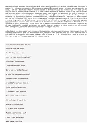 temas recorrentes apontam para a insistência de um núcleo problemático. As relações, nada naturais, entre amo e
criado (rei e ministro), em que este último demonstra ascendência moral sobre o primeiro, as relações entre os
sexos, a criação e dissolução constante de alianças com os demais indivíduos e a final rendição de todos à Ordem
Absoluta são as linhas mais persistentes da dramaturgia qorposanteana. Podemos encontrar os mesmos temas
nas obras de Carroll e Lear, excetuando a questão sexual, tabu para os dois vitorianos. Se, porém, tomarmos o
casal, o casamento e suas vicissitudes como núcleo temático em QS, veremos que em Carroll e Lear, maridos e
mulheres são representados de modo bastante semelhante, outros tantos Mateuses e Mateusas. Se a sexualidade
não aparece em Carroll e Lear, outros modos de expressão individual e de relacionamento interpessoal preenchem
a mesma função, pois em QS trata-se da via mais instintiva e pulsional de afirmação da individualidade, por isso
mesmo reprimida e vigiada pelo corpo institucional. Nos limericks são patentes as tentativas do coletivo de se
apropriar do corpo do indivíduo, muitas vezes sob o pretexto de tratamento médico ou cirúrgico. Em Alice, as
diversas modificações corporais provocadas por agentes externos parecem ter como objetivo, ou, pelo menos,
como conseqüência, destruir a confiança nos processos fisiológicos naturais.


A dialética do amo e do criado9 , com este deixando sua posição submissa e demonstrando maior independência de
espírito que seu senhor, pode ser observada em Alice, nas cenas entre o Rei de Copas e o Coelho Branco e entre o
Rei Branco e o Mensageiro (Através do espelho). Mais próxima de QS é a resistência do criado às ordens de
Humpty Dumpty em “Recado aos peixes” (Através do espelho):




“Then someone came to me and said

‘The little fishes are in bed.’

I said to him, I said it plain,

‘Then you must wake them up again’

I said it very loud and clear;

I went and shouted in his ear.

But he was very stiff and proud;

He said ‘You needn’t shout so loud!’

And he was very proud and stiff;

He said ‘I’d go and wake them, if – ’

(Então alguém disse sorrindo:

- Os peixes já estão dormindo.

Eu respondi em termos claros:

Pois então trate de acordá-los

Eu disse firme e decidido

Eu fui e lhe gritei no ouvido.

Mas ele era orgulhoso e cauto

E disse: - Não fale tão alto!

E ele era tão cheio de si
 