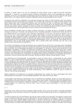 Que disse: - Eu vou buscá-los, se)1 0




O senhor, e muitas vezes o rei, que na simbologia do conto popular ocupa o papel do ego não fracionado,
equilibrado[1 1 ] , mostra-se, na versão nonsense, limitado e enfraquecido, tanto em sua capacidade de inserção na
realidade, como em sua capacidade de elaboração racional do estado de coisas em que se encontra. Em Qorpo
Santo (HSU), o rei chega a duvidar da própria majestade, diante da argumentação do seu ministro.

As alianças que se fazem e desfazem com as demais criaturas são, tanto no autor brasileiro como nos ingleses,
provisórias e parciais, raramente bem sucedidas. Os exemplos são numerosos em todas as obras citadas e não
serão listados aqui. Mas é interessante observar que, nos limericks de Lear, os indivíduos não buscam mais
alianças com outros seres humanos, preferindo os animais, mais comumente os de pequeno porte. A estratégia
tem às vezes algum sucesso, enquanto em Alice os animais se mostram tão pouco confiáveis quanto os seres
antropomórficos (pois não se pode falar de seres humanos na primeira ficção de Carroll.)

Outra semelhança marcada entre os textos nonsense vitorianos e as peças de QS é a profusão de reações
violentas e gritos que, no entanto, não alcançam nenhum resultado relevante. Se Guilhermino César percebe em
As relações naturais uma atmosfera mais “mórbida e angustiante”[12] do que a das peças de Ionesco, isto se
deve, a meu ver, a esse caráter explícito do conflito entre pathos e norma, que revela com toda a clareza a
vacuidade da ação e reação do sujeito, a vacuidade de toda a esfera do humano, diante da norma. Essa mesma
vacuidade é representada no teatro do absurdo mas parece menos drástica diante da apatia e das proporções
amesquinhadas de suas personagens. A personagem qorposanteana, como a do nonsense, está lutando por sua
sobrevivência como se esta ainda fizesse sentido. Tem o sentido ainda como horizonte, por isto vive a sua
ausência como uma síndrome de abstinência.

Ao contrário da tendência principal da literatura que se desenvolve no século XIX e prossegue como coexistente
com a vanguarda formalista na primeira metade do novecentos, ganhando predominância novamente na segunda
parte do século, não há elaboração psicológica das personagens no nonsense. Isto se atribui geralmente a sua
formulação “humorística” e “infantil”. Se olharmos a questão do avesso, porém, poderemos supor que o caráter
humorístico e infantil decorre da necessidade de manter os traços da representação rápidos e essenciais, como na
caricatura. Em Qorpo Santo não se pode falar de caráter infantil devido à tematização explícita das relações entre
os sexos, mas é inevitável que a brevidade e brusquidão das peças lhes empreste uma qualidade humorística e
caricatural. O texto nonsense não pode se alongar, sob pena de deixar relaxar a tensão pathos x norma.

Uma decorrência da “psicologização” da personagem a partir do século XIX é a compreensão de todo conflito
fabular, ou como conflito interno à personagem, ou como análogo a um conflito interno. Um exemplo clássico é
Crime e castigo, em que toda ação externa viria meramente dar expressão aos embates interiores de Raskolnikov
e outras personagens do primeiro plano. No entanto, o romance pode ser lido em chave totalmente diferente, não
psicologizante. Ligando os conflitos a questões internas, atenua-se a relevância de forças exteriores na condução e
desenvolvimento da narrativa. Se a dimensão psicológica está ausente, ou é incomensurável, como nos limericks e
em Alice, há que reconhecer como externa toda força agressora e condicionadora que toma as personagens como
seu alvo. Daí a impossibilidade de ter por meta, como na narrativa oral popular, a integração final do eu, que, de
certo modo, também está presente na ficção psicologizante, como parâmetro a partir do qual se medem os
“desvios” das diversas personagens.

Bakhtin identificou em Dostoievski um processo composicional que consiste em usar a personagem não como
representação de uma pessoa, ou personalidade específica, mas como porta-voz da “idéia”:

A personagem não interessa a Dostoiévski como um fenômeno da realidade, dotado de traços típico-sociais e
caracterológico-individuais definidos e rígidos, como imagem determinada, formada de traços monossignificativos
e objetivos que, no seu conjunto, respondem à pergunta: "quem é ele?" [...] Para Dostoiévki não importa o que a
sua personagem é no mundo mas, acima de tudo, o que o mundo é para a personagem e o que ela é para si
mesma. (p.46)

[....]

Dostoiévski nunca expõe em forma monológica idéias prontas, assim como não mostra a formação psicológica
dessas idéias numa consciência individual. Em qualquer dos casos as idéias deixariam de ser images/stories vivas.
(p.87)

 A história pregressa de uma personagem não importa nesse processo de composição, mas apenas o estado atual
de sua consciência conflituosa, ou de sua Weltschmerz. Ela vive unicamente no presente, e não em uma linha de
tempo, o que torna, segundo Bakhtin, difícil fechar a narrativa. Dentro de um registro “superior”, a narrativa
dostoievskiana coloca assim questões similares às do nonsense, aqui incluídas as peças de QS. Na tematização do
“homem ridículo” em Dostoiévski (BAKHTIN,1997:151) podemos reencontrar a “patetice” do pathos fora de lugar
 