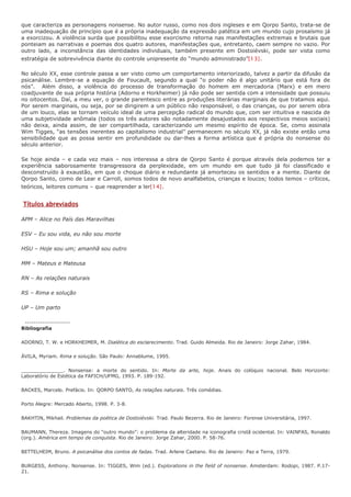 que caracteriza as personagens nonsense. No autor russo, como nos dois ingleses e em Qorpo Santo, trata-se de
uma inadequação de princípio que é a própria inadequação da expressão patética em um mundo cujo prosaísmo já
a exorcizou. A violência surda que possibilitou esse exorcismo retorna nas manifestações extremas e brutais que
ponteiam as narrativas e poemas dos quatro autores, manifestações que, entretanto, caem sempre no vazio. Por
outro lado, a inconstância das identidades individuais, também presente em Dostoiévski, pode ser vista como
estratégia de sobrevivência diante do controle unipresente do “mundo administrado”[13].

No século XX, esse controle passa a ser visto como um comportamento interiorizado, talvez a partir da difusão da
psicanálise. Lembre-se a equação de Foucault, segundo a qual “o poder não é algo unitário que está fora de
nós”. Além disso, a violência do processo de transformação do homem em mercadoria (Marx) e em mero
coadjuvante de sua própria história (Adorno e Horkheimer) já não pode ser sentida com a intensidade que possuiu
no oitocentos. Daí, a meu ver, o grande parentesco entre as produções literárias marginais de que tratamos aqui.
Por serem marginais, ou seja, por se dirigirem a um público não responsável, o das crianças, ou por serem obra
de um louco, elas se tornam veículo ideal de uma percepção radical do mundo que, com ser intuitiva e nascida de
uma subjetividade anômala (todos os três autores são notadamente desajustados aos respectivos meios sociais)
não deixa, ainda assim, de ser compartilhada, caracterizando um mesmo espírito de época. Se, como assinala
Wim Tigges, “as tensões inerentes ao capitalismo industrial” permanecem no século XX, já não existe então uma
sensibilidade que as possa sentir em profundidade ou dar-lhes a forma artística que é própria do nonsense do
século anterior.

Se hoje ainda – e cada vez mais – nos interessa a obra de Qorpo Santo é porque através dela podemos ter a
experiência saborosamente transgressora da perplexidade, em um mundo em que tudo já foi classificado e
desconstruído à exaustão, em que o choque diário e redundante já amorteceu os sentidos e a mente. Diante de
Qorpo Santo, como de Lear e Carroll, somos todos de novo analfabetos, crianças e loucos; todos temos – críticos,
teóricos, leitores comuns – que reaprender a ler[14].


Títulos abreviados

APM – Alice no País das Maravilhas

ESV – Eu sou vida, eu não sou morte

HSU – Hoje sou um; amanhã sou outro

MM – Mateus e Mateusa

RN – As relações naturais

RS – Rima e solução

UP – Um parto

 ---------------------
Bibliografia

ADORNO, T. W. e HORKHEIMER, M. Dialética do esclarecimento. Trad. Guido Almeida. Rio de Janeiro: Jorge Zahar, 1984.

ÁVILA, Myriam. Rima e solução. São Paulo: Annablume, 1995.

______________. Nonsense: a morte do sentido. In: Morte da arte, hoje. Anais do colóquio nacional. Belo Horizonte:
Laboratório de Estética da FAFICH/UFMG, 1993. P. 189-192.

BACKES, Marcelo. Prefácio. In: QORPO SANTO, As relações naturais. Três comédias.

Porto Alegre: Mercado Aberto, 1998. P. 3-8.

BAKHTIN, Mikhail. Problemas da poética de Dostoiévski. Trad. Paulo Bezerra. Rio de Janeiro: Forense Universitária, 1997.

BAUMANN, Thereza. Imagens do “outro mundo”: o problema da alteridade na iconografia cristã ocidental. In: VAINFAS, Ronaldo
(org.). América em tempo de conquista. Rio de Janeiro: Jorge Zahar, 2000. P. 58-76.

BETTELHEIM, Bruno. A psicanálise dos contos de fadas. Trad. Arlene Caetano. Rio de Janeiro: Paz e Terra, 1979.

BURGESS, Anthony. Nonsense. In: TIGGES, Wim (ed.). Explorations in the field of nonsense. Amsterdam: Rodopi, 1987. P.17-
21.
 