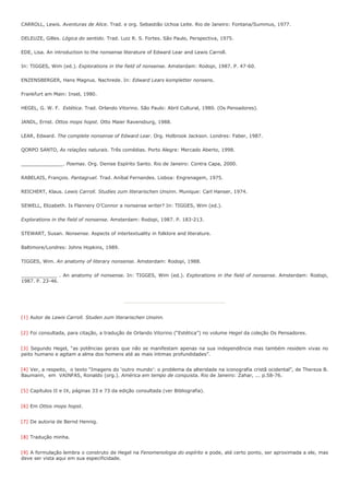 CARROLL, Lewis. Aventuras de Alice. Trad. e org. Sebastião Uchoa Leite. Rio de Janeiro: Fontana/Summus, 1977.

DELEUZE, Gilles. Lógica do sentido. Trad. Luiz R. S. Fortes. São Paulo, Perspectiva, 1975.

EDE, Lisa. An introduction to the nonsense literature of Edward Lear and Lewis Carroll.

In: TIGGES, Wim (ed.). Explorations in the field of nonsense. Amsterdam: Rodopi, 1987. P. 47-60.

ENZENSBERGER, Hans Magnus. Nachrede. In: Edward Lears kompletter nonsens.

Frankfurt am Main: Insel, 1980.

HEGEL, G. W. F. Estética. Trad. Orlando Vitorino. São Paulo: Abril Cultural, 1980. (Os Pensadores).

JANDL, Ernst. Ottos mops hopst. Otto Maier Ravensburg, 1988.

LEAR, Edward. The complete nonsense of Edward Lear. Org. Holbrook Jackson. Londres: Faber, 1987.

QORPO SANTO, As relações naturais. Três comédias. Porto Alegre: Mercado Aberto, 1998.

______________. Poemas. Org. Denise Espírito Santo. Rio de Janeiro: Contra Capa, 2000.

RABELAIS, François. Pantagruel. Trad. Aníbal Fernandes. Lisboa: Engrenagem, 1975.

REICHERT, Klaus. Lewis Carroll. Studies zum literarischen Unsinn. Munique: Carl Hanser, 1974.

SEWELL, Elizabeth. Is Flannery O’Connor a nonsense writer? In: TIGGES, Wim (ed.).

Explorations in the field of nonsense. Amsterdam: Rodopi, 1987. P. 183-213.

STEWART, Susan. Nonsense. Aspects of intertextuality in folklore and literature.

Baltimore/Londres: Johns Hopkins, 1989.

TIGGES, Wim. An anatomy of literary nonsense. Amsterdam: Rodopi, 1988.

____________ . An anatomy of nonsense. In: TIGGES, Wim (ed.). Explorations in the field of nonsense. Amsterdam: Rodopi,
1987. P. 23-46.




[1] Autor de Lewis Carroll. Studen zum literarischen Unsinn.


[2] Foi consultada, para citação, a tradução de Orlando Vitorino (“Estética”) no volume Hegel da coleção Os Pensadores.


[3] Segundo Hegel, “as potências gerais que não se manifestam apenas na sua independência mas também residem vivas no
peito humano e agitam a alma dos homens até as mais íntimas profundidades”.


[4] Ver, a respeito, o texto “Imagens do ‘outro mundo’: o problema da alteridade na iconografia cristã ocidental”, de Thereza B.
Baumann, em VAINFAS, Ronaldo (org.). América em tempo de conquista. Rio de Janeiro: Zahar, ... p.58-76.


[5] Capítulos II e IX, páginas 33 e 73 da edição consultada (ver Bibliografia).


[6] Em Ottos mops hopst.


[7] De autoria de Bernd Hennig.


[8] Tradução minha.


[9] A formulação lembra o construto de Hegel na Fenomenologia do espírito e pode, até certo ponto, ser aproximada a ele, mas
deve ser vista aqui em sua especificidade.
 