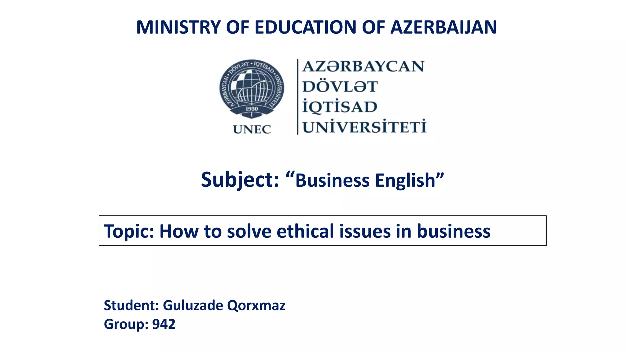 Topic: How to solve ethical issues in business
MINISTRY OF EDUCATION OF AZERBAIJAN
Subject: “Business English”
Student: Guluzade Qorxmaz
Group: 942
 