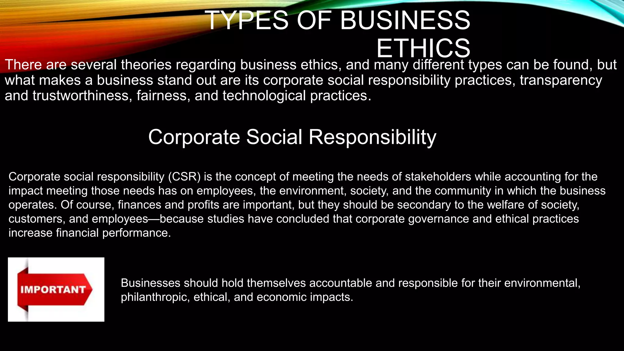 TYPES OF BUSINESS
ETHICS
There are several theories regarding business ethics, and many different types can be found, but
what makes a business stand out are its corporate social responsibility practices, transparency
and trustworthiness, fairness, and technological practices.
Corporate Social Responsibility
Corporate social responsibility (CSR) is the concept of meeting the needs of stakeholders while accounting for the
impact meeting those needs has on employees, the environment, society, and the community in which the business
operates. Of course, finances and profits are important, but they should be secondary to the welfare of society,
customers, and employees—because studies have concluded that corporate governance and ethical practices
increase financial performance.
Businesses should hold themselves accountable and responsible for their environmental,
philanthropic, ethical, and economic impacts.
 