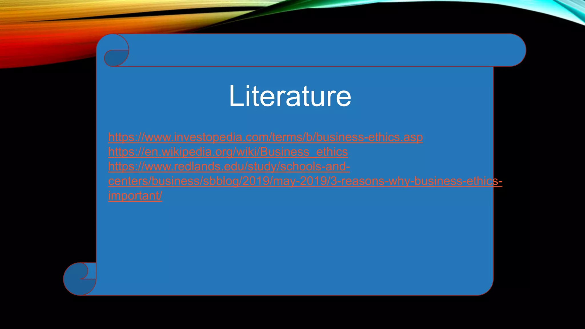 Literature
https://www.investopedia.com/terms/b/business-ethics.asp
https://en.wikipedia.org/wiki/Business_ethics
https://www.redlands.edu/study/schools-and-
centers/business/sbblog/2019/may-2019/3-reasons-why-business-ethics-
important/
 