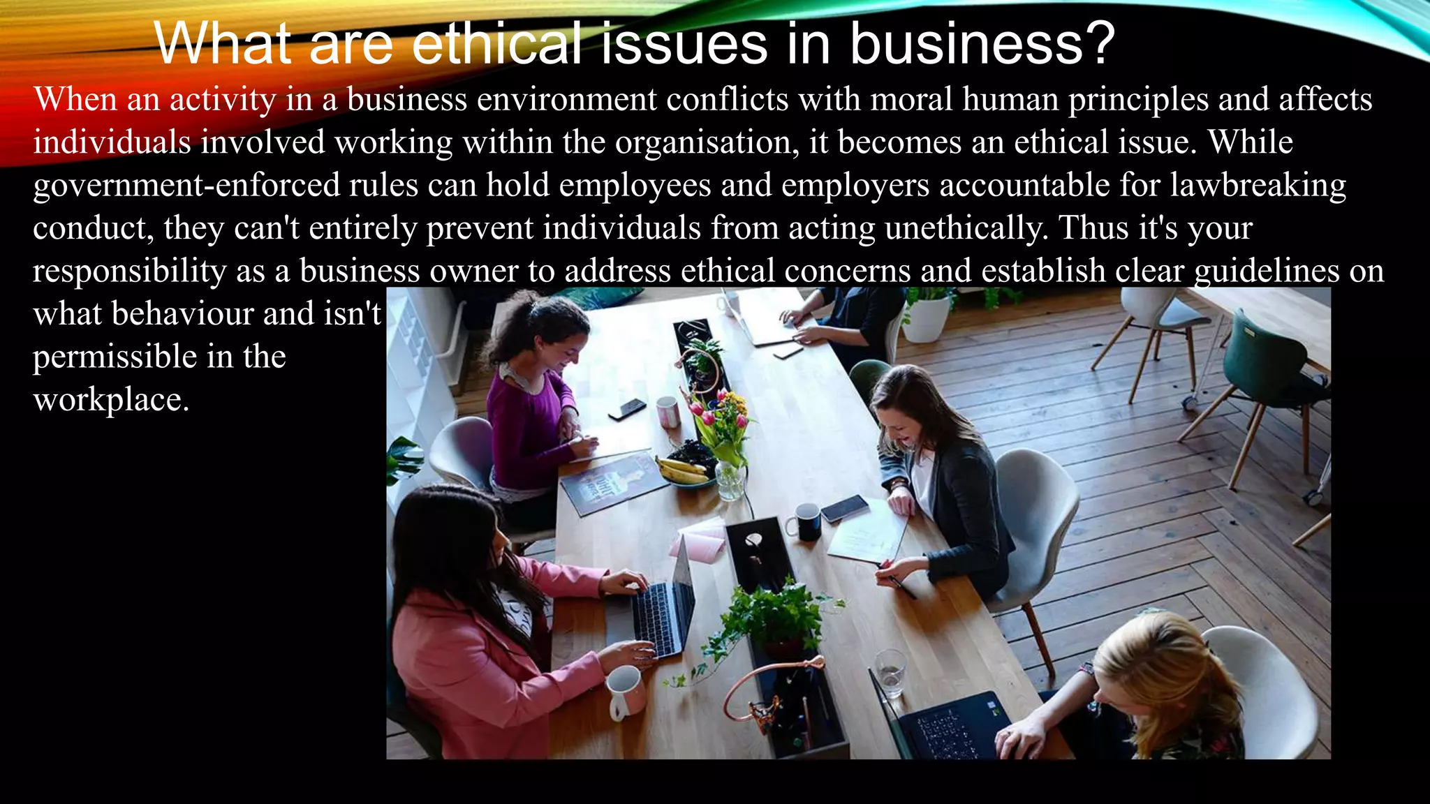 What are ethical issues in business?
When an activity in a business environment conflicts with moral human principles and affects
individuals involved working within the organisation, it becomes an ethical issue. While
government-enforced rules can hold employees and employers accountable for lawbreaking
conduct, they can't entirely prevent individuals from acting unethically. Thus it's your
responsibility as a business owner to address ethical concerns and establish clear guidelines on
what behaviour and isn't
permissible in the
workplace.
 