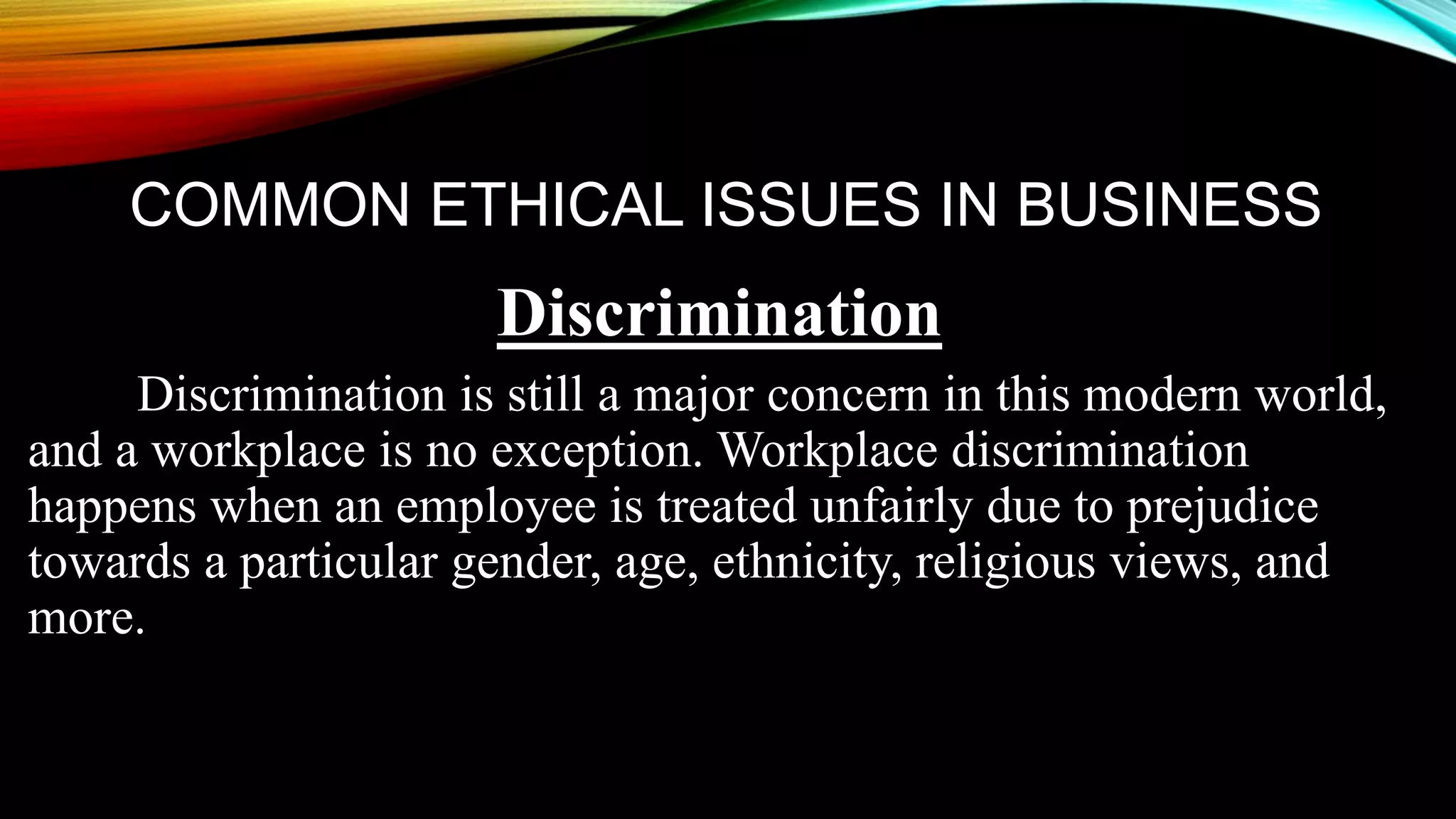 COMMON ETHICAL ISSUES IN BUSINESS
Discrimination
Discrimination is still a major concern in this modern world,
and a workplace is no exception. Workplace discrimination
happens when an employee is treated unfairly due to prejudice
towards a particular gender, age, ethnicity, religious views, and
more.
 
