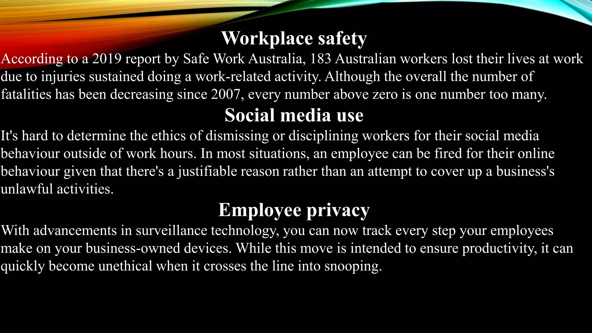 Workplace safety
According to a 2019 report by Safe Work Australia, 183 Australian workers lost their lives at work
due to injuries sustained doing a work-related activity. Although the overall the number of
fatalities has been decreasing since 2007, every number above zero is one number too many.
Social media use
It's hard to determine the ethics of dismissing or disciplining workers for their social media
behaviour outside of work hours. In most situations, an employee can be fired for their online
behaviour given that there's a justifiable reason rather than an attempt to cover up a business's
unlawful activities.
Employee privacy
With advancements in surveillance technology, you can now track every step your employees
make on your business-owned devices. While this move is intended to ensure productivity, it can
quickly become unethical when it crosses the line into snooping.
 