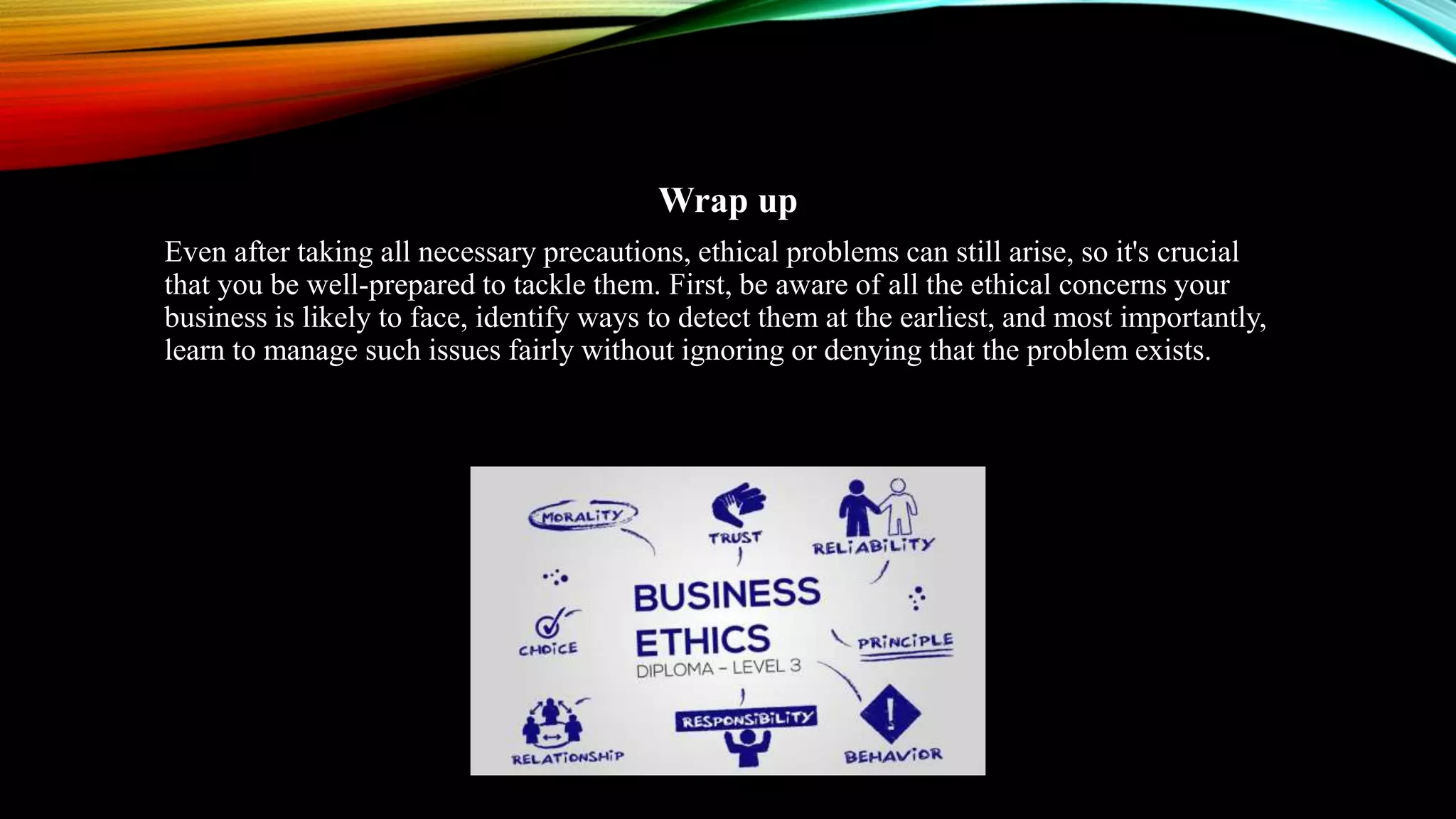 Wrap up
Even after taking all necessary precautions, ethical problems can still arise, so it's crucial
that you be well-prepared to tackle them. First, be aware of all the ethical concerns your
business is likely to face, identify ways to detect them at the earliest, and most importantly,
learn to manage such issues fairly without ignoring or denying that the problem exists.
 