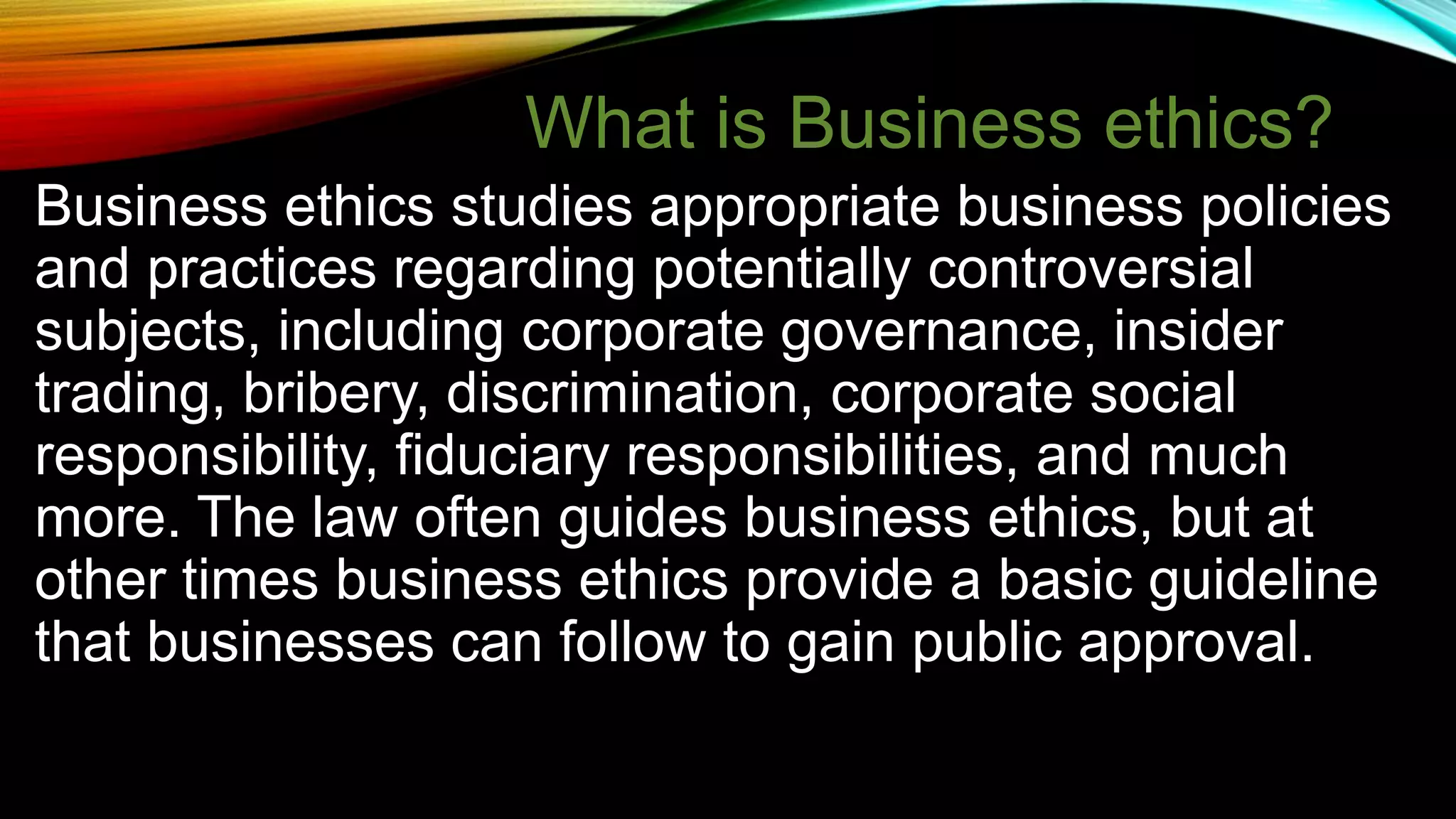 Business ethics studies appropriate business policies
and practices regarding potentially controversial
subjects, including corporate governance, insider
trading, bribery, discrimination, corporate social
responsibility, fiduciary responsibilities, and much
more. The law often guides business ethics, but at
other times business ethics provide a basic guideline
that businesses can follow to gain public approval.
What is Business ethics?
 