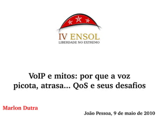 
           
             
               VoIP e mitos: por que
              a voz 
             
             
               picota, atrasa... QoS
              e seus desafios 
             
           
         
           
             
               Marlon
              Dutra 
             
           
         
           
             
           
         
           
             João Pessoa, 9 de maio de 2010 
           
         
           
             
            www.encontrovoipcenter.com.br 
           
           
         