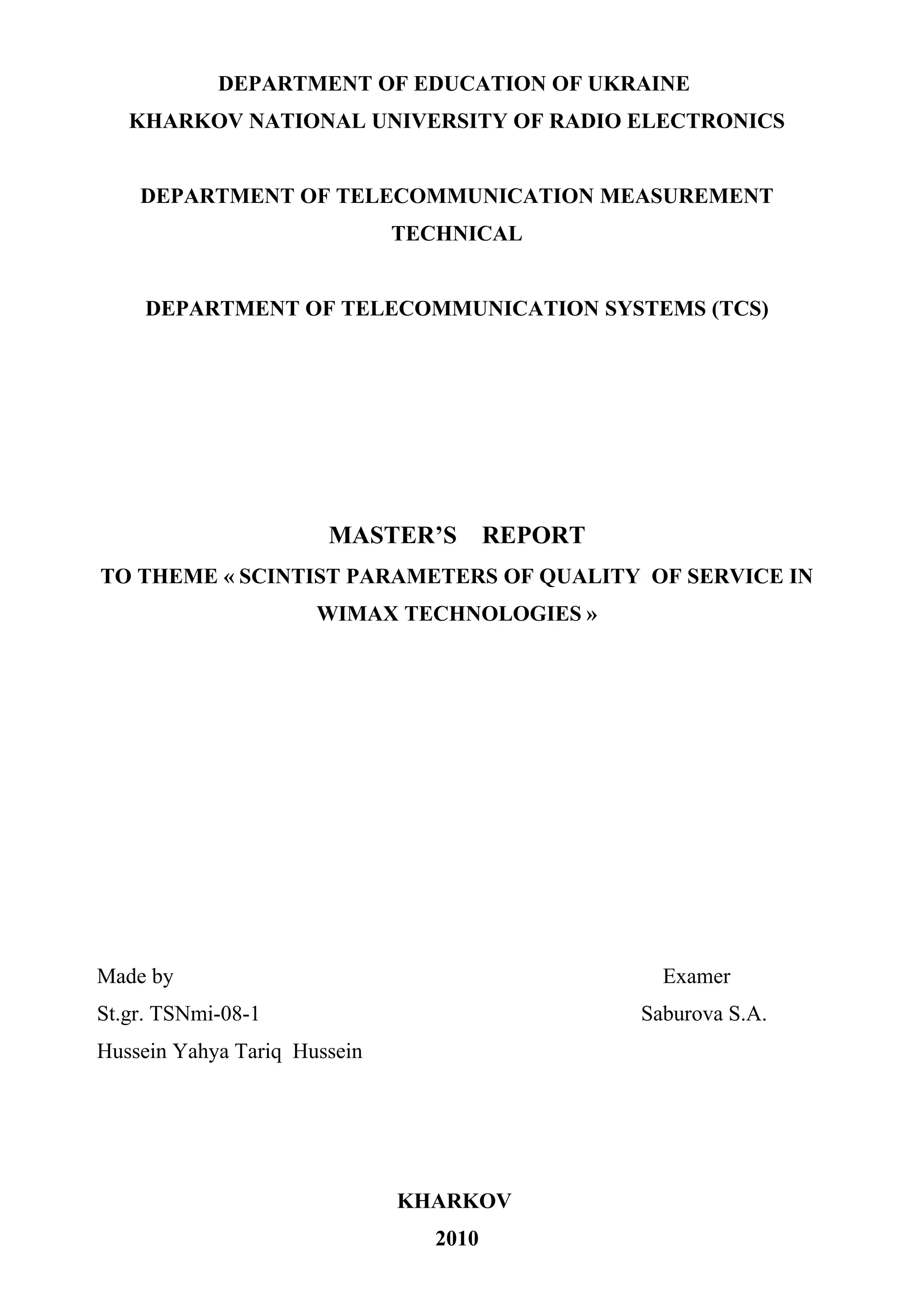 DEPARTMENT OF EDUCATION OF UKRAINE
   KHARKOV NATIONAL UNIVERSITY OF RADIO ELECTRONICS


    DEPARTMENT OF TELECOMMUNICATION MEASUREMENT
                              TECHNICAL


     DEPARTMENT OF TELECOMMUNICATION SYSTEMS (ТСS)




                       MASTER’S         REPORT
TO THEME « SCINTIST PARAMETERS OF QUALITY OF SERVICE IN
                      WIMAX TECHNOLOGIES »




Made by                                            Examer
St.gr. TSNmi-08-1                                Saburova S.A.
Hussein Yahya Tariq Hussein




                              KHARKOV
                                 2010
 