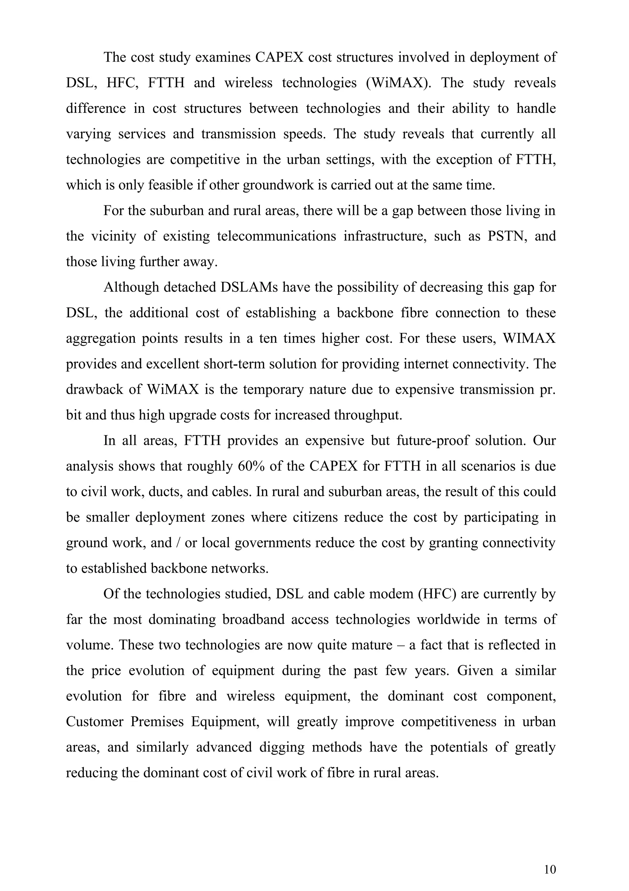 The cost study examines CAPEX cost structures involved in deployment of
DSL, HFC, FTTH and wireless technologies (WiMAX). The study reveals
difference in cost structures between technologies and their ability to handle
varying services and transmission speeds. The study reveals that currently all
technologies are competitive in the urban settings, with the exception of FTTH,
which is only feasible if other groundwork is carried out at the same time.
      For the suburban and rural areas, there will be a gap between those living in
the vicinity of existing telecommunications infrastructure, such as PSTN, and
those living further away.
      Although detached DSLAMs have the possibility of decreasing this gap for
DSL, the additional cost of establishing a backbone fibre connection to these
aggregation points results in a ten times higher cost. For these users, WIMAX
provides and excellent short-term solution for providing internet connectivity. The
drawback of WiMAX is the temporary nature due to expensive transmission pr.
bit and thus high upgrade costs for increased throughput.
      In all areas, FTTH provides an expensive but future-proof solution. Our
analysis shows that roughly 60% of the CAPEX for FTTH in all scenarios is due
to civil work, ducts, and cables. In rural and suburban areas, the result of this could
be smaller deployment zones where citizens reduce the cost by participating in
ground work, and / or local governments reduce the cost by granting connectivity
to established backbone networks.
      Of the technologies studied, DSL and cable modem (HFC) are currently by
far the most dominating broadband access technologies worldwide in terms of
volume. These two technologies are now quite mature – a fact that is reflected in
the price evolution of equipment during the past few years. Given a similar
evolution for fibre and wireless equipment, the dominant cost component,
Customer Premises Equipment, will greatly improve competitiveness in urban
areas, and similarly advanced digging methods have the potentials of greatly
reducing the dominant cost of civil work of fibre in rural areas.




                                                                                    10
 