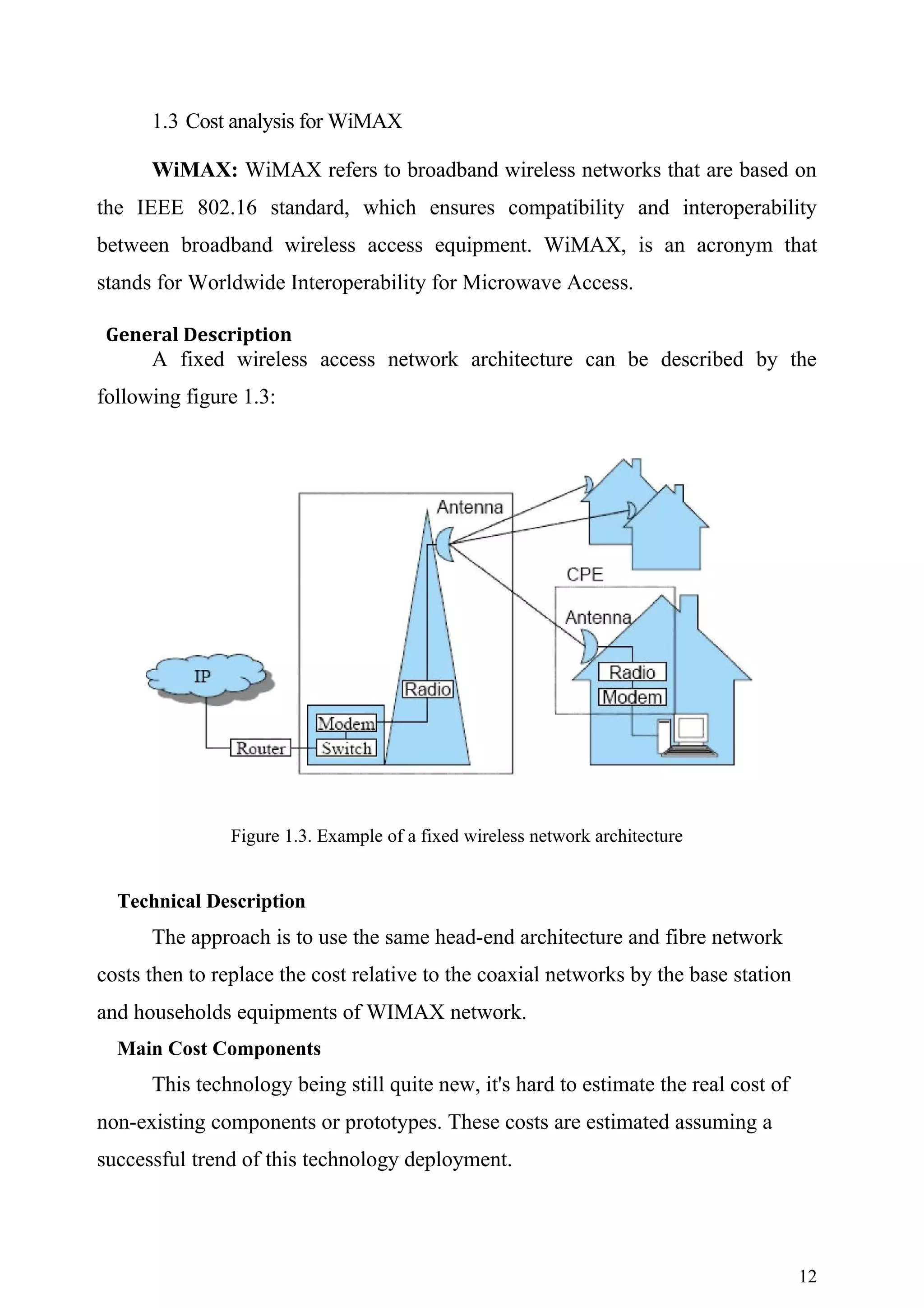 1.3 Cost analysis for WiMAX

      WiMAX: WiMAX refers to broadband wireless networks that are based on
the IEEE 802.16 standard, which ensures compatibility and interoperability
between broadband wireless access equipment. WiMAX, is an acronym that
stands for Worldwide Interoperability for Microwave Access.

 General Description
      A fixed wireless access network architecture can be described by the
following figure 1.3:




               Figure 1.3. Example of a fixed wireless network architecture


  Technical Description
      The approach is to use the same head-end architecture and fibre network
costs then to replace the cost relative to the coaxial networks by the base station
and households equipments of WIMAX network.
  Main Cost Components
      This technology being still quite new, it's hard to estimate the real cost of
non-existing components or prototypes. These costs are estimated assuming a
successful trend of this technology deployment.




                                                                                      12
 