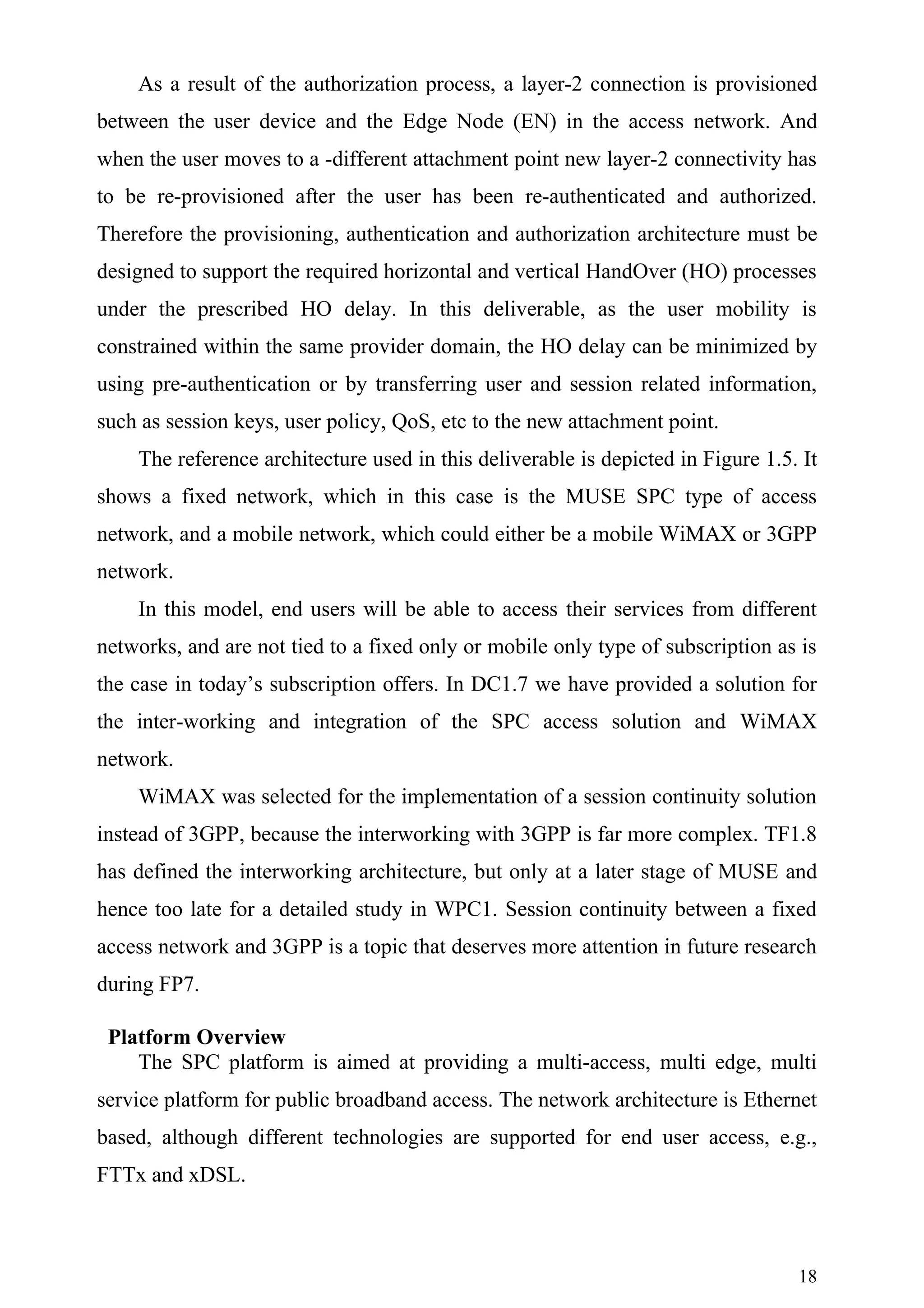 As a result of the authorization process, a layer-2 connection is provisioned
between the user device and the Edge Node (EN) in the access network. And
when the user moves to a -different attachment point new layer-2 connectivity has
to be re-provisioned after the user has been re-authenticated and authorized.
Therefore the provisioning, authentication and authorization architecture must be
designed to support the required horizontal and vertical HandOver (HO) processes
under the prescribed HO delay. In this deliverable, as the user mobility is
constrained within the same provider domain, the HO delay can be minimized by
using pre-authentication or by transferring user and session related information,
such as session keys, user policy, QoS, etc to the new attachment point.
    The reference architecture used in this deliverable is depicted in Figure 1.5. It
shows a fixed network, which in this case is the MUSE SPC type of access
network, and a mobile network, which could either be a mobile WiMAX or 3GPP
network.
    In this model, end users will be able to access their services from different
networks, and are not tied to a fixed only or mobile only type of subscription as is
the case in today’s subscription offers. In DC1.7 we have provided a solution for
the inter-working and integration of the SPC access solution and WiMAX
network.
    WiMAX was selected for the implementation of a session continuity solution
instead of 3GPP, because the interworking with 3GPP is far more complex. TF1.8
has defined the interworking architecture, but only at a later stage of MUSE and
hence too late for a detailed study in WPC1. Session continuity between a fixed
access network and 3GPP is a topic that deserves more attention in future research
during FP7.

 Platform Overview
    The SPC platform is aimed at providing a multi-access, multi edge, multi
service platform for public broadband access. The network architecture is Ethernet
based, although different technologies are supported for end user access, e.g.,
FTTx and xDSL.



                                                                                  18
 